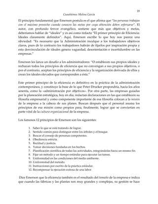 18
                                   Cuauhtémoc Molina García

El principio fundamental que Emerson postula es el que afirma que “las personas trabajan
con el máximo provecho cuando conocen las metas por cuya obtención deben esforzarse”. El
autor, con profundo fervor evangélico, sostiene que más que objetivos y metas,
deberíamos hablar de “ideales” y es así como redacta “El primer principio de Eficiencia:
Ideales claramente definidos”. Aquí, Emerson escribe lo que hoy nos parece una
obviedad: “Es necesario que la Administración inculque a los trabajadores objetivos
claros, pues de lo contrario los trabajadores habrán de fijarlos por inspiración propia y
esta desvinculación de ideales genera vaguedad, desorientación e incertidumbre en las
empresas.”

Emerson les lanza un desafío a los administradores: “O establecen sus propios ideales y
rechazan todos los principios de eficiencia que no convengan a sus propios objetivos, o
por el contrario, aceptan los principios de eficiencia y la organización derivada de ellos y
crean los ideales elevados que corresponden a ésta.”

Este primer principio de la eficiencia es definitivo en la práctica de la administración
contemporánea, y constituye la base de lo que Peter Drucker propondría, hacia los años
sesenta, como la «administración por objetivos». Por otra parte, las empresas guiadas
por la planeación estratégica, hoy en día, redactan declaraciones en las que establecen su
filosofía empresarial y como componente importante de esa filosofía colocan a la misión
de la empresa a la cabeza de sus planes. Buscan después que el personal asuma los
principios de esa misión como propios para, finalmente, lograr que se conviertan en
parte vital de la cultura organizacional de la empresa.

Los famosos 12 principios de Emerson son los siguientes:

       1. Saber lo que se está tratando de lograr.
       2. Sentido común para distinguir entre los árboles y el bosque.
       3. Buscar el consejo de personas competentes.
       4. Obediencia estricta.
       5. Rectitud y justicia.
       6. Tomar decisiones fundadas en los hechos.
       7. Planificación científica de todas las actividades, integrándolas hacia un mismo fin.
       8. Fijar un método y un tiempo estándar para ejecutar las tareas.
       9. Uniformidad en las condiciones del medio ambiente.
       10. Uniformidad del método.
       11. Instrucciones por escrito de la práctica estándar.
       12. Recompensar la ejecución exitosa de una labor.

Dice Emerson que la eficiencia también es el resultado del tamaño de la empresa e indica
que cuando las fábricas y las plantas son muy grandes y complejas, su gestión se hace
 