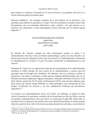 19
                                       Cuauhtémoc Molina García

poco efectiva y entonces el remedio es la descentralización y la gradual reducción de su
tamaño hasta encontrar el tamaño ideal.

Emerson estableció, “un concepto moderno de lo que debería ser la eficiencia y los
principios que habrían de garantizar su logro. Pero los principios no bastan, hacen falta
herramientas que nos permitan determinar cómo, cuándo y de qué manera se es
eficiente. Las respuestas a estas interrogantes fueron provistas por la famosa pareja
Gilbreth.”32



                              ALEXANDER HAMILTON CHURCH
                                       (1866-1936)
                                   LEON PRATT ALFORD
                                       (1877-1942)



El carácter de “ciencia” siempre ha sido cuestionado cuando se aplica a la
administración. Aún hoy en día, el debate epistemológico parece no estar resuelto y se
discute qué es lo que realmente existe: ¿hay una ciencia de la administración o solamente
la administración es científica? O, por otra parte, ¿realmente la administración es una
ciencia?

Frederick W. Taylor fue un apasionado defensor de los principios de la administración
científica; él habló siempre de una ciencia de la administración y sostuvo que los
principios que él divulgó eran científicos. No obstante, aún en su tiempo, muchos se
opusieron a sus ideas y conceptos y hubo quienes negaron definitivamente que en su
filosofía estuvieran implicados algunos principios. Alexander Hamilton Church y Leon
Pratt Alford, autores de The Principles of Management (1912), eran de éstos últimos, pues
ellos creían que Taylor estaba hablando no sobre principios, sino meramente de una
simple “recolección de axiomas y de una combinación arbitraria de mecanismos
específicos”.33

Los autores son extremadamente duros con Taylor, sin embargo, no dejan de tener
razón al cuestionar la naturaleza científica de los enunciados no sólo de Taylor, sino de
sus propios contemporáneos. Hay que tomar en cuenta que el siglo XIX, sobre todo, se
caracteriza por la presencia del positivismo como filosofía dominante en prácticamente
todos los aspectos de la vida. Se trata de una época durante la cual todos, o casi todos los

32 Dillanés Cisneros, María Estela, Edición Internet, Gestión y Estrategia, Departamento de Administración,
UAM-A, en «Historia del Management 1: La gerencia racional-científica: en busca de la eficiencia”.
33 Merril, op. cit., p. 166.
 