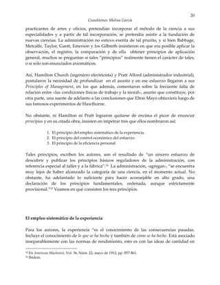 20
                                         Cuauhtémoc Molina García

practicantes de artes y oficios, pretendían incorporar el método de la ciencia a sus
especialidades y a partir de tal incorporación, se pretendía asistir a la fundación de
nuevas ciencias. La administración no estuvo exenta de tal prurito, y si bien Babbage,
Metcalfe, Taylor, Gantt, Emerson y los Gilbreth insistieron en que era posible aplicar la
observación, el registro, la comparación y de ella obtener principios de aplicación
general, muchos se preguntan si tales “principios” realmente tienen el carácter de tales,
o si solo son enunciados axiomáticos.

Así, Hamilton Church (ingeniero electricista) y Pratt Alford (administrador industrial),
postularon la necesidad de profundizar en el asunto y en ese esfuerzo llegaron a sus
Principles of Management, en los que además, comentaron sobre la frecuente falta de
relación entre «las condiciones físicas de trabajo y la moral», asunto que constituye, por
otra parte, una suerte de adelanto a las conclusiones que Elton Mayo obtuviera luego de
sus famosos experimentos de Hawthorne.

No obstante, ni Hamilton ni Pratt lograron quitarse de encima el picor de enunciar
principios y en su citada obra, insisten en impetrar tres que ellos nombraron así:

                1. El principio del empleo sistemático de la experiencia.
                2. El principio del control económico del esfuerzo.
                3. El principio de la eficiencia personal.

Tales principios, escriben los autores, son el resultado de “un sincero esfuerzo de
descubrir y publicar los principios básicos reguladores de la administración, con
referencia especial al taller y a la fábrica”.34 La administración, -agregan-, “se encuentra
muy lejos de haber alcanzado la categoría de una ciencia, en el momento actual. No
obstante, ha adelantado lo suficiente para hacer aconsejable en alto grado, una
declaración de los principios fundamentales, ordenada, aunque estrictamente
provisional.”35 Veamos en qué consisten los tres principios.




El empleo sistemático de la experiencia

Para los autores, la experiencia “es el conocimiento de las consecuencias pasadas.
Incluye el conocimiento de lo que se ha hecho y también de cómo se ha hecho. Está asociado
inseparablemente con las normas de rendimiento, esto es con las ideas de cantidad en

34   En American Machinist, Vol. 36, Núm. 22, mayo de 1912, pp. 857-861.
35   Ibídem.
 