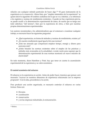 21
                                     Cuauhtémoc Molina García

relación con cualquier método particular de hacer algo.”36 El gran instrumento de la
experiencia es la comparación. Ahora bien, por “empleo sistemático de la experiencia” se
quiere decir lo siguiente:«El análisis cuidadoso de lo que se va a intentar, y su referencia
a los registros y normas de rendimiento existentes». Cuando no hay experiencia previa,
se puede acudir a la determinación experimental de datos, de suerte que se tenga una
total cobertura “del terreno”, bien por la experiencia de otros, o bien por nuestras
propias determinaciones experimentales.

Los autores recomiendan a los administradores que al comenzar a examinar cualquier
trabajo, es necesario hacer las siguientes preguntas:

           • ¿Qué experiencias, en forma de métodos y normas de rendimiento, existen ya?
           • ¿Es nuestro rendimiento igual igual al de esas normas?
           • ¿Está tan atrasado que compensará emplear tiempo, energía y dinero para
             acercarse más?
           • ¿Están basadas las normas existentes sobre el empleo de las prácticas y
             métodos más avanzados en la actualidad, o existe razón para suponer que la
             determinación experimental de esas normas mostraría un nuevo máximo de
             efectividad?

En todo momento, dicen Hamilton y Pratt, hay que tener en cuenta la acumulación
experimental de la experiencia y su valor económico.



El control económico del esfuerzo

El esfuerzo es la experiencia en acción. Antes de poder hacer, tenemos que pensar; será
necesario “excavar en nuestros almacenes de experiencia relacionada con la empresa
propuesta”. Con la idea, procedemos a la acción.

Para producir una acción organizada, es necesario controlar el esfuerzo en varias
formas. Estas son:

           •   División
           •   coordinación
           •   conservación
           •   y en las empresas industriales, la remuneración.


36   Ibídem.
 