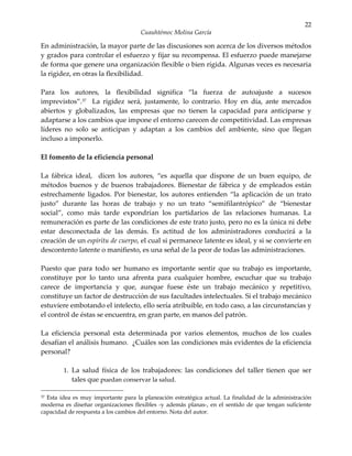 22
                                     Cuauhtémoc Molina García

En administración, la mayor parte de las discusiones son acerca de los diversos métodos
y grados para controlar el esfuerzo y fijar su recompensa. El esfuerzo puede manejarse
de forma que genere una organización flexible o bien rígida. Algunas veces es necesaria
la rigidez, en otras la flexibilidad.

Para los autores, la flexibilidad significa “la fuerza de autoajuste a sucesos
imprevistos”.37 La rigidez será, justamente, lo contrario. Hoy en día, ante mercados
abiertos y globalizados, las empresas que no tienen la capacidad para anticiparse y
adaptarse a los cambios que impone el entorno carecen de competitividad. Las empresas
líderes no solo se anticipan y adaptan a los cambios del ambiente, sino que llegan
incluso a imponerlo.

El fomento de la eficiencia personal

La fábrica ideal, dicen los autores, “es aquella que dispone de un buen equipo, de
métodos buenos y de buenos trabajadores. Bienestar de fábrica y de empleados están
estrechamente ligados. Por bienestar, los autores entienden “la aplicación de un trato
justo” durante las horas de trabajo y no un trato “semifilantrópico” de “bienestar
social”, como más tarde expondrían los partidarios de las relaciones humanas. La
remuneración es parte de las condiciones de este trato justo, pero no es la única ni debe
estar desconectada de las demás. Es actitud de los administradores conducirá a la
creación de un espíritu de cuerpo, el cual si permanece latente es ideal, y si se convierte en
descontento latente o manifiesto, es una señal de la peor de todas las administraciones.

Puesto que para todo ser humano es importante sentir que su trabajo es importante,
constituye por lo tanto una afrenta para cualquier hombre, escuchar que su trabajo
carece de importancia y que, aunque fuese éste un trabajo mecánico y repetitivo,
constituye un factor de destrucción de sus facultades intelectuales. Si el trabajo mecánico
estuviere embotando el intelecto, ello sería atribuible, en todo caso, a las circunstancias y
el control de éstas se encuentra, en gran parte, en manos del patrón.

La eficiencia personal esta determinada por varios elementos, muchos de los cuales
desafían el análisis humano. ¿Cuáles son las condiciones más evidentes de la eficiencia
personal?

        1. La salud física de los trabajadores: las condiciones del taller tienen que ser
           tales que puedan conservar la salud.

37Esta idea es muy importante para la planeación estratégica actual. La finalidad de la administración
moderna es diseñar organizaciones flexibles -y además planas-, en el sentido de que tengan suficiente
capacidad de respuesta a los cambios del entorno. Nota del autor.
 