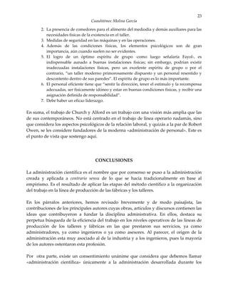 23
                                  Cuauhtémoc Molina García

       2. La presencia de comedores para el alimento del mediodía y demás auxiliares para las
          necesidades físicas de la existencia en el taller.
       3. Medidas de seguridad en las máquinas y en las operaciones.
       4. Además de las condiciones físicas, los elementos psicológicos son de gran
          importancia, aún cuando suelen no ser evidentes.
       5. El logro de un óptimo espíritu de grupo -como luego señalaría Fayol-, es
          indispensable aunado a buenas instalaciones físicas; sin embargo, podrían existir
          inadecuadas instalaciones físicas, pero un excelente espíritu de grupo o por el
          contrario, “un taller moderno primorosamente dispuesto y un personal resentido y
          descontento dentro de sus paredes”. El espíritu de grupo es lo más importante.
       6. El personal eficiente tiene que “sentir la dirección, tener el estímulo y la recompensa
          adecuadas, ser físicamente idóneo y estar en buenas condiciones físicas, y recibir una
          asignación definida de responsabilidad”.
       7. Debe haber un eficaz liderazgo.

En suma, el trabajo de Church y Alford es un trabajo con una visión más amplia que las
de sus contemporáneos. No está centrado en el trabajo de línea operario nadamás, sino
que considera los aspectos psicológicos de la relación laboral, y quizás a la par de Robert
Owen, se les considere fundadores de la moderna «administración de personal». Este es
el punto de vista que sostengo aquí.




                                     CONCLUSIONES

La administración científica es el nombre que por consenso se puso a la administración
creada y aplicada a contrario sensu de lo que se hacía tradicionalmente en base al
empirismo. Es el resultado de aplicar las etapas del método científico a la organización
del trabajo en la línea de producción de las fábricas y los talleres.

En los párrafos anteriores, hemos revisado brevemente y de modo paisajista, las
contribuciones de los principales autores cuyas obras, artículos y discursos contienen las
ideas que contribuyeron a fundar la disciplina administrativa. En ellos, destaca su
perpetua búsqueda de la eficiencia del trabajo en los niveles operativos de las líneas de
producción de los talleres y fábricas en las que prestaron sus servicios, ya como
administradores, ya como ingenieros o ya como asesores. Al parecer, el origen de la
administración esta muy asociado al de la industria y a los ingenieros, pues la mayoría
de los autores ostentaron esta profesión.

Por otra parte, existe un consentimiento unánime que considera que debemos llamar
«administración científica» únicamente a la administración desarrollada durante los
 