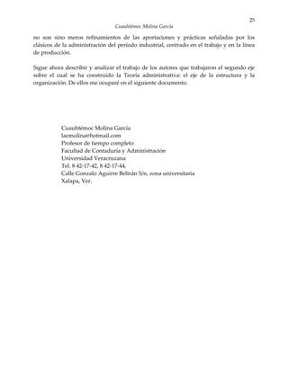 25
                                 Cuauhtémoc Molina García

no son sino meros refinamientos de las aportaciones y prácticas señaladas por los
clásicos de la administración del período industrial, centrado en el trabajo y en la línea
de producción.

Sigue ahora describir y analizar el trabajo de los autores que trabajaron el segundo eje
sobre el cual se ha construido la Teoría administrativa: el eje de la estructura y la
organización. De ellos me ocuparé en el siguiente documento.




           Cuauhtémoc Molina García
           laemolina@hotmail.com
           Profesor de tiempo completo
           Facultad de Contaduría y Administración
           Universidad Veracruzana
           Tel. 8 42-17-42, 8 42-17-44,
           Calle Gonzalo Aguirre Beltrán S/n, zona universitaria
           Xalapa, Ver.
 