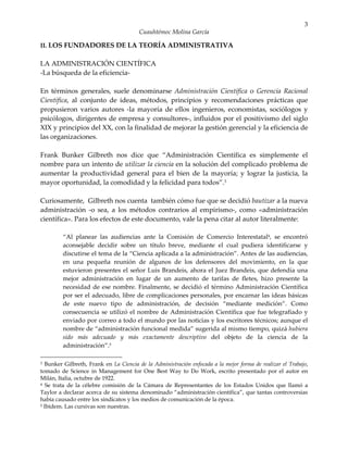 3
                                        Cuauhtémoc Molina García

II. LOS FUNDADORES DE LA TEORÍA ADMINISTRATIVA

LA ADMINISTRACIÓN CIENTÍFICA
-La búsqueda de la eficiencia-

En términos generales, suele denominarse Administración Científica o Gerencia Racional
Científica, al conjunto de ideas, métodos, principios y recomendaciones prácticas que
propusieron varios autores -la mayoría de ellos ingenieros, economistas, sociólogos y
psicólogos, dirigentes de empresa y consultores-, influidos por el positivismo del siglo
XIX y principios del XX, con la finalidad de mejorar la gestión gerencial y la eficiencia de
las organizaciones.

Frank Bunker Gilbreth nos dice que “Administración Científica es simplemente el
nombre para un intento de utilizar la ciencia en la solución del complicado problema de
aumentar la productividad general para el bien de la mayoría; y lograr la justicia, la
mayor oportunidad, la comodidad y la felicidad para todos”.3

Curiosamente, Gilbreth nos cuenta también cómo fue que se decidió bautizar a la nueva
administración -o sea, a los métodos contrarios al empirismo-, como «administración
científica». Para los efectos de este documento, vale la pena citar al autor literalmente:

         “Al planear las audiencias ante la Comisión de Comercio Interestatal4, se encontró
         aconsejable decidir sobre un título breve, mediante el cual pudiera identificarse y
         discutirse el tema de la “Ciencia aplicada a la administración”. Antes de las audiencias,
         en una pequeña reunión de algunos de los defensores del movimiento, en la que
         estuvieron presentes el señor Luis Brandeis, ahora el Juez Brandeis, que defendía una
         mejor administración en lugar de un aumento de tarifas de fletes, hizo presente la
         necesidad de ese nombre. Finalmente, se decidió el término Administración Científica
         por ser el adecuado, libre de complicaciones personales, por encarnar las ideas básicas
         de este nuevo tipo de administración, de decisión “mediante medición”. Como
         consecuencia se utilizó el nombre de Administración Científica que fue telegrafiado y
         enviado por correo a todo el mundo por las noticias y los escritores técnicos; aunque el
         nombre de “administración funcional medida” sugerida al mismo tiempo, quizá hubiera
         sido más adecuado y más exactamente descriptivo del objeto de la ciencia de la
         administración”.5

3 Bunker Gilbreth, Frank en La Ciencia de la Administración enfocada a la mejor forma de realizar el Trabajo,
tomado de Science in Management for One Best Way to Do Work, escrito presentado por el autor en
Milán, Italia, octubre de 1922.
4 Se trata de la célebre comisión de la Cámara de Representantes de los Estados Unidos que llamó a

Taylor a declarar acerca de su sistema denominado “administración científica”, que tantas controversias
había causado entre los sindicatos y los medios de comunicación de la época.
5 Ibídem. Las cursivas son nuestras.
 