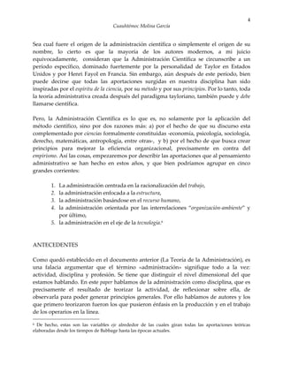 4
                                     Cuauhtémoc Molina García


Sea cual fuere el origen de la administración científica o simplemente el origen de su
nombre, lo cierto es que la mayoría de los autores modernos, a mi juicio
equivocadamente, consideran que la Administración Científica se circunscribe a un
período específico, dominado fuertemente por la personalidad de Taylor en Estados
Unidos y por Henri Fayol en Francia. Sin embargo, aún después de este período, bien
puede decirse que todas las aportaciones surgidas en nuestra disciplina han sido
inspiradas por el espíritu de la ciencia, por su método y por sus principios. Por lo tanto, toda
la teoría administrativa creada después del paradigma tayloriano, también puede y debe
llamarse científica.

Pero, la Administración Científica es lo que es, no solamente por la aplicación del
método científico, sino por dos razones más: a) por el hecho de que su discurso esta
complementado por ciencias formalmente constituidas -economía, psicología, sociología,
derecho, matemáticas, antropología, entre otras-, y b) por el hecho de que busca crear
principios para mejorar la eficiencia organizacional, precisamente en contra del
empirismo. Así las cosas, empezaremos por describir las aportaciones que al pensamiento
administrativo se han hecho en estos años, y que bien podríamos agrupar en cinco
grandes corrientes:

        1. La administración centrada en la racionalización del trabajo,
        2. la administración enfocada a la estructura,
        3. la administración basándose en el recurso humano,
        4. la administración orientada por las interrelaciones “organización-ambiente” y
           por último,
        5. la administración en el eje de la tecnología.6



ANTECEDENTES

Como quedó establecido en el documento anterior (La Teoría de la Administración), es
una falacia argumentar que el término «administración» signifique todo a la vez:
actividad, disciplina y profesión. Se tiene que distinguir el nivel dimensional del que
estamos hablando. En este paper hablamos de la administración como disciplina, que es
precisamente el resultado de teorizar la actividad, de reflexionar sobre ella, de
observarla para poder generar principios generales. Por ello hablamos de autores y los
que primero teorizaron fueron los que pusieron énfasis en la producción y en el trabajo
de los operarios en la línea.

6 De hecho, estas son las variables eje alrededor de las cuales giran todas las aportaciones teóricas
elaboradas desde los tiempos de Babbage hasta las épocas actuales.
 