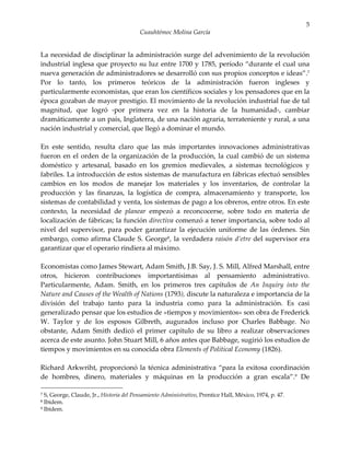 5
                                         Cuauhtémoc Molina García


La necesidad de disciplinar la administración surge del advenimiento de la revolución
industrial inglesa que proyecto su luz entre 1700 y 1785, período “durante el cual una
nueva generación de administradores se desarrolló con sus propios conceptos e ideas”.7
Por lo tanto, los primeros teóricos de la administración fueron ingleses y
particularmente economistas, que eran los científicos sociales y los pensadores que en la
época gozaban de mayor prestigio. El movimiento de la revolución industrial fue de tal
magnitud, que logró -por primera vez en la historia de la humanidad-, cambiar
dramáticamente a un país, Inglaterra, de una nación agraria, terrateniente y rural, a una
nación industrial y comercial, que llegó a dominar el mundo.

En este sentido, resulta claro que las más importantes innovaciones administrativas
fueron en el orden de la organización de la producción, la cual cambió de un sistema
doméstico y artesanal, basado en los gremios medievales, a sistemas tecnológicos y
fabriles. La introducción de estos sistemas de manufactura en fábricas efectuó sensibles
cambios en los modos de manejar los materiales y los inventarios, de controlar la
producción y las finanzas, la logística de compra, almacenamiento y transporte, los
sistemas de contabilidad y venta, los sistemas de pago a los obreros, entre otros. En este
contexto, la necesidad de planear empezó a reconcocerse, sobre todo en materia de
localización de fábricas; la función directiva comenzó a tener importancia, sobre todo al
nivel del supervisor, para poder garantizar la ejecución uniforme de las órdenes. Sin
embargo, como afirma Claude S. George8, la verdadera raisón d’etre del supervisor era
garantizar que el operario rindiera al máximo.

Economistas como James Stewart, Adam Smith, J.B. Say, J. S. Mill, Alfred Marshall, entre
otros, hicieron contribuciones importantísimas al pensamiento administrativo.
Particularmente, Adam. Smith, en los primeros tres capítulos de An Inquiry into the
Nature and Causes of the Wealth of Nations (1793), discute la naturaleza e importancia de la
división del trabajo tanto para la industria como para la administración. Es casi
generalizado pensar que los estudios de «tiempos y movimientos» son obra de Frederick
W. Taylor y de los esposos Gilbreth, augurados incluso por Charles Babbage. No
obstante, Adam Smith dedicó el primer capítulo de su libro a realizar observaciones
acerca de este asunto. John Stuart Mill, 6 años antes que Babbage, sugirió los estudios de
tiempos y movimientos en su conocida obra Elements of Political Economy (1826).

Richard Arkwriht, proporcionó la técnica administrativa “para la exitosa coordinación
de hombres, dinero, materiales y máquinas en la producción a gran escala”.9 De

7 S, George, Claude, Jr., Historia del Pensamiento Administrativo, Prentice Hall, México, 1974, p. 47.
8 Ibídem.
9 Ibídem.
 