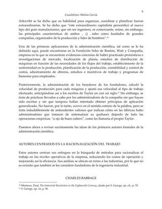 6
                                            Cuauhtémoc Molina García

Arkwriht se ha dicho que su habilidad para organizar, coordinar y planificar fueron
extraordinarias. Se ha dicho que “este extraordinario capitalista personificó al nuevo
tipo del gran manufacturero, que sin ser ingeniero, ni comerciante, reúne, sin embargo,
las principales características de ambos .. () ...tales como fundador de grandes
compañías, organizador de la producción y líder de hombres”.10

Una de las primeras aplicaciones de la administración científica, tal como se le ha
definido aquí, puede encontrarse en la Fundición Soho de Bonton, Watt y Compañía,
empresa en la que se encuentran evidencias concretas de haber practicado pronósticos e
investigaciones de mercado, localización de planta, estudios de distribución de
máquinas en función de las necesidades de los flujos del trabajo, establecimiento de la
uniformidad en la producción, planificación de la producción, contabilidad y control de
costos, adiestramiento de obreros, estudios e incentivos de trabajo y programas de
bienestar para empleados.

Posteriormente, la administración de los herederos de los fundadores, calculó la
velocidad de producción para cada máquina y ajustó esa velocidad al tipo de trabajo
efectuado, anticipándose así a los escritos de Taylor en casi un siglo.11 Sin embargo, se
trata de prácticas llevados a cabo por los administradores de la compañía sin que hayan
sido escritas y sin que tampoco hallan intentado obtener principios de aplicación
generalizada. No fueron, por lo tanto, autores en el sentido estricto de la palabra, pero se
trata indudablemente de antecedentes valiosos que indican cómo en las fábricas hubo
administradores que trataron de sistematizar su quehacer dejando de lado las
operaciones empíricas, “a ojo de buen cubero”, como les llamaría el propio Taylor.

Pasemos ahora a revisar sucintamente las ideas de los primeros autores formales de la
administración científica.



AUTORES CENTRADOS EN LA RACIONALIZACIÓN DEL TRABAJO

Estos autores centran sus enfoques en la búsqueda de métodos para racionalizar el
trabajo en los niveles operativos de la empresa, reduciendo los costos de operación y
mejorando así la eficiencia. Sus análisis se ubican en torno a las industrias, por lo que no
es extraño que también se les considere fundadores de la ingeniería industrial.



                                             CHARLES BABBAGE

10   Mantoux, Paul, The Industrial Revolution in the Eighteenth Century, citado por S. George, op. cit., p. 55.
11   S. George, op. cit, p. 56.
 