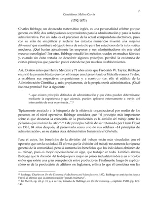 7
                                       Cuauhtémoc Molina García

                                              (1792-1871)

Charles Babbage, un destacado matemático inglés, es una personalidad célebre porque
generó, en 1832, dos anticipaciones sorprendentes para la administración y para la teoría
administrativa. Por un lado, es el precursor de la actual computadora electrónica, pues
con su afán de simplificar y acelerar los cálculos numéricos inventó una máquina
diferencial que constituye obligado tema de estudio para los estudiosos de la informática
moderna. ¿Qué harían actualmente las empresas y sus administradores sin este vital
recurso tecnológico? Por otro, Babbage estudió los métodos usados en muchas fábricas
y, cuando sin éxito trataba de descubrir algunos prototipos, percibió la existencia de
ciertos principios que parecían poder extenderse por muchos establecimientos.

Así, 53 años antes que Henry Metcalfe y 71 años antes que Frederick W. Taylor, Babbage
enunció la premisa básica que con el tiempo condujeron tanto a Metcalfe como a Taylor,
a establecer sus respectivas proposiciones y a construir con ello el edificio de la
Administración Científica y, más propiamente, de la propia teoría administrativa. ¿Cuál
fue esta premisa? Fue la siguiente:

         “...que existen principios definidos de administración y que éstos pueden determinarse
         mediante la experiencia y que además, pueden aplicarse extensamente a través del
         intercambio de esta experiencia...”.12

Típicamente asociado a la búsqueda de la eficiencia organizacional por medio de los
procesos en el nivel operativo, Babbage considera que “el principio más importante
sobre el que descansa la economía de la producción es la división del trabajo entre las
personas que realizan la labor”.13 Este principio habría de ser retomado por Henri Fayol
en 1916, 84 años después, al presentarlo como uno de sus célebres «14 principios de
administración», en su clásica obra Administration Industrielle et Généralle.

Para el autor, los beneficios de la división del trabajo están más vinculados con el
operario que con la sociedad. Él afirma que la división del trabajo no aumenta la riqueza
general de la comunidad, pero si aumenta los beneficios que los individuos obtienen de
su trabajo, pues es mejor especializarse en algo, que trabajar en todo. También afirma
Babbage que la división del trabajo opera mejor en países industrializados y en artículos
en los que existe una gran competencia entre productores. Finalmente, luego de explicar
cómo se da la producción de alfileres en Inglaterra, enlista lo que él considera son las


12 Babbage, Charles en On the Economy of Machinery and Manufactures, 1832. Babbage se anticipa incluso a
Fayol, al afirmar que la administración “puede enseñarse”.
13 En Merril, op, cit, p. 31 y, a su vez, tomado de Babbage, en On the Economy..., capítulo XVIII, pp. 121-

140.
 