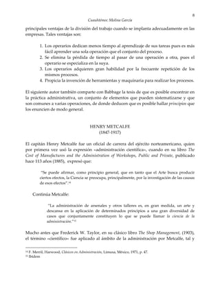 8
                                          Cuauhtémoc Molina García

principales ventajas de la división del trabajo cuando se implanta adecuadamente en las
empresas. Tales ventajas son:

            1. Los operarios dedican menos tiempo al aprendizaje de sus tareas pues es más
               fácil aprender una sola operación que el conjunto del proceso.
            2. Se elimina la pérdida de tiempo al pasar de una operación a otra, pues el
               operario se especializa en la suya.
            3. Los operarios adquieren gran habilidad por la frecuente repetición de los
               mismos procesos.
            4. Propicia la invención de herramientas y maquinaria para realizar los procesos.

El siguiente autor también comparte con Babbage la tesis de que es posible encontrar en
la práctica administrativa, un conjunto de elementos que pueden sistematizarse y que
son comunes a varias operaciones, de donde deducen que es posible hallar principios que
los enuncien de modo general.



                                           HENRY METCALFE
                                              (1847-1917)

El capitán Henry Metcalfe fue un oficial de carrera del ejército norteamericano, quien
por primera vez usó la expresión «administración científica», cuando en su libro The
Cost of Manufactures and the Administration of Workshops, Public and Private, publicado
hace 113 años (1885), expresó que:

             “Se puede afirmar, como principio general, que en tanto que el Arte busca producir
            ciertos efectos, la Ciencia se preocupa, principalmente, por la investigación de las causas
            de esos efectos”.14

       Continúa Metcalfe:

                 “La administración de arsenales y otros talleres es, en gran medida, un arte y
                descansa en la aplicación de determinados principios a una gran diversidad de
                casos que conjuntamente constituyen lo que se puede llamar la ciencia de la
                administración.”15

Mucho antes que Frederick W. Taylor, en su clásico libro The Shop Management, (1903),
el término «científico» fue aplicado al ámbito de la administración por Metcalfe, tal y

14   F. Merril, Harwood, Clásicos en Administración, Limusa, México, 1971, p. 47.
15   Ibídem
 