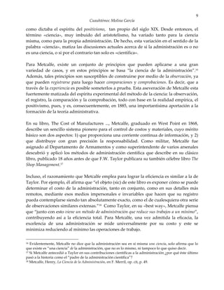 9
                                       Cuauhtémoc Molina García

como dictaba el espíritu del positivismo, tan propio del siglo XIX. Desde entonces, el
término «ciencia», muy imbuido del aristotelismo, ha variado tanto para la ciencia
misma, como para la propia administración. De hecho, esta variación en el sentido de la
palabra «ciencia», matiza las discusiones actuales acerca de si la administración es o no
es una ciencia, o si por el contrario tan solo es «científica».

Para Metcalfe, existe un conjunto de principios que pueden aplicarse a una gran
variedad de casos, y en estos principios se basa “la ciencia de la administración”.16
Además, tales principios son susceptibles de construirse por medio de la observación, ya
que pueden registrarse para luego hacer comparaciones y comprobaciones. Es decir, que a
través de la experiencia es posible someterlos a prueba. Esta aseveración de Metcalfe esta
fuertemente matizada del espíritu experimental del método de la ciencia: la observación,
el registro, la comparación y la comprobación, todo con base en la realidad empírica, el
positivismo, pues, y es, consecuentemente, en 1885, una importantísima aportación a la
formación de la teoría administrativa.

En su libro, The Cost of Manufactures ..., Metcalfe, graduado en West Point en 1868,
describe un sencillo sistema pionero para el control de costos y materiales, cuyo mérito
básico son dos aspectos: 1) que proporciona una corriente continua de información, y 2)
que distribuye con gran precisión la responsabilidad. Como militar, Metcalfe fue
asignado al Departamento de Armamentos y como superintendente de varios arsenales
descubrió y aplicó los métodos de administración científica que describe en su clásico
libro, publicado 18 años antes de que F.W. Taylor publicara su también célebre libro The
Shop Management.17

Incluso, el razonamiento que Metcalfe emplea para lograr la eficiencia es similar a la de
Taylor. Por ejemplo, él afirma que “el objeto (sic) de este libro es exponer cómo se puede
determinar el costo de la administración, tanto en conjunto, como en sus detalles más
remotos, mediante esos medios impersonales e invariables que hacen que su registro
pueda contemplarse siendo tan absolutamente exacto, como el de cualesquiera otra serie
de observaciones similares extensas.”18 Como Taylor, en su «best way», Metcalfe piensa
que “junto con esto viene un método de administración que reduce sus trabajos a un mínimo”,
contribuyendo así a la eficiencia total. Para Metcalfe, una vez admitida la eficacia, la
excelencia de una administración se mide universalmente por su costo y este se
minimiza reduciendo al mínimo las operaciones de trabajo.

16 Evidentemente, Metcalfe no dice que la administración sea en sí misma una ciencia, solo afirma que lo
que existe es “una ciencia” de la administración, que no es lo mismo, ni tampoco lo que quiso decir.
17 Si Metcalfe antecedió a Taylor en sus contribuciones científicas a la administración ¿por qué éste último

pasó a la historia como el “padre de la administración científica”?
18 Metcalfe, Henry, La Ciencia de la Administración, en F. Merril, op. cit, p. 49.
 