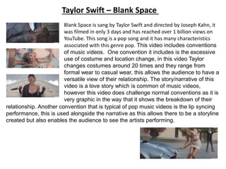 Blank Space is sang by Taylor Swift and directed by Joseph Kahn, it
was filmed in only 3 days and has reached over 1 billion views on
YouTube. This song is a pop song and it has many characteristics
associated with this genre pop. This video includes conventions
of music videos. One convention it includes is the excessive
use of costume and location change, in this video Taylor
changes costumes around 20 times and they range from
formal wear to casual wear, this allows the audience to have a
versatile view of their relationship. The story/narrative of this
video is a love story which is common of music videos,
however this video does challenge normal conventions as it is
very graphic in the way that it shows the breakdown of their
relationship. Another convention that is typical of pop music videos is the lip syncing
performance, this is used alongside the narrative as this allows there to be a storyline
created but also enables the audience to see the artists performing.
Taylor Swift – Blank Space
 