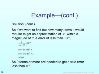 Example—(cont.) 
Solution: (cont.) 
So if we want to find out how many terms it would 
require to get an approximation of e1 within a 
magnitude of true error of less than 10-6 , 
< - 
10 6 
e 
n + 
( 1)! 
(n +1)!>106 e 
(n +1)!>106 ´3 
n ³ 9 
So 9 terms or more are needed to get a true error 
less than 10-6 
http://12 numericalmethods.eng.usf.edu 
 