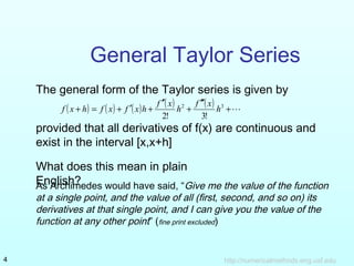 General Taylor Series 
The general form of the Taylor series is given by 
( ) ( ) ( ) ( ) ¢¢¢ 
( ) + 
f x h f x f x h f x h f x h 
+ = + ¢ + 2 + 
3 
¢ 
2! 3! 
provided that all derivatives of f(x) are continuous and 
exist in the interval [x,x+h] 
What does this mean in plain 
EAsn Agrlicshhim?edes would have said, “Give me the value of the function 
at a single point, and the value of all (first, second, and so on) its 
derivatives at that single point, and I can give you the value of the 
function at any other point” (fine print excluded) 
http://4 numericalmethods.eng.usf.edu 
 