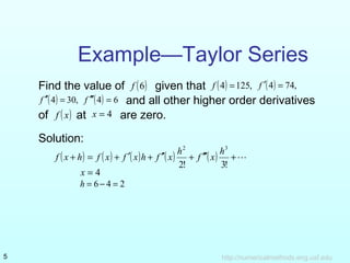 Example—Taylor Series 
Find the value of f (6) given that f (4) = 125, f ¢(4) = 74, 
f ¢¢(4) = 30, f ¢¢¢(4) = 6 and all other higher order derivatives 
of f ( x) at x = 4 are zero. 
Solution: 
2 h3 f x h f x f x h f x h f x 
( + ) = ( ) + ¢( ) + ¢¢( ) + ¢¢¢( ) + 
2! 3! 
x = 4 
h = 6 - 4 = 2 
http://5 numericalmethods.eng.usf.edu 
 