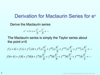 Derivation for Maclaurin Series for ex 
Derive the Maclaurin series 
x2 x3 ex x 
= + + + + 
2! 3! 
1 
The Maclaurin series is simply the Taylor series about 
the point x=0 
( + ) = ( ) + ¢( ) + ¢¢( ) + ¢¢¢( ) + ¢¢¢¢( ) + ¢¢¢¢¢( ) + 
2 3 4 f x h f x f x h f x h f x h f x h f x 
h5 2! 3! 4 5 
( + ) = ( ) + ¢( ) + ¢¢( ) + ¢¢¢( ) + ¢¢¢¢( ) + ¢¢¢¢¢( ) + 
2 3 4 h5 f h f f h f h f h f h f 
5 
0 
4 
0 
3! 
0 
2! 
0 0 0 0 
http://7 numericalmethods.eng.usf.edu 
 