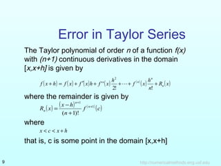 Error in Taylor Series 
The Taylor polynomial of order n of a function f(x) 
with (n+1) continuous derivatives in the domain 
[x,x+h] is given by 
n 
2 
f x h f x f x h f x h f x h n 
( + ) = ( ) + ¢ ( ) + ( ) + + ( n ) ( ) + 
R ( x) 
n 
 
2! ! 
'' 
where the remainder is given by 
n 
+ 
1 
( ) ( ) f ( ) (c) 
R x = x - 
h n 
n 
n 
+ 
1 
+ 
( 1)! 
where 
x < c < x + h 
that is, c is some point in the domain [x,x+h] 
http://9 numericalmethods.eng.usf.edu 
 