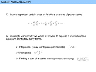 TAYLOR AND MACLAURIN
 how to represent certain types of functions as sums of power series
 You might wonder why we would ever want to express a known function
as a sum of infinitely many terms.
 Integration. (Easy to integrate polynomials)
Finding limit
 Finding a sum of a series (not only geometric, telescoping)
 dx
ex2
2
0
1
lim
x
x
ex
x



 