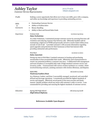 Ashley Taylor

(913) 375-8226
Adtaylo.at@gmail.com

Customer Service Representative
Profile

Skills
&
Licensures

Experience

Seeking a career opportunity that allows me to learn new skills, grow with a company,
and utilize my knowledge and experience in providing outstanding services.
.
• Outstanding Customer Service
• Ability to Problem Solve
• Money Handling
• Ability to Meet and Exceed Sales Goals
Century Link
Data Technician

01/2012-04/2013

As a Data Technician, I maintained prompt customer service by ensuring first time call
resolution and reducing response time between calls. Efficiently handled calls by
maintaining a high level of WPM and personally strived to resolve ticket within seven
seconds of end of call. I provided customer’s with accurate information regarding
speed upgrades and protection for their businesses at their best interest while
providing substantial sales performance.
Wal-Mart
Sales Associate

10/2010-11/2011

During my time at Wal-Mart, I assisted customers in locating and purchasing
merchandise to best accommodate their needs. Effectively used communication to
resolve any potential problems a customer may have. I collaborated with management
and team members to accomplish daily tasks of high standard customer service and
inventory audits. Communicated with various wireless marketers as a retailer, which
involved drawing contracts, assisting customers with wireless dilemmas, and disputes.
K&M BBQ
Waitress/Cashier/Host

06/2006-01/2009

As a Waitress, Cashier, and Host, I successfully managed, monitored, and controlled
all food and beverage operations. I consistently provided the highest standards of
service and integrity. Effectively served guests in the most accurate and timely
manner. Quickly problem solved any issues with customer’s order or service. I was
commended for providing and ensuring the highest standards of customer service.

Education

Spring Hill High School
High School Diploma

08/2004-05/2008

References Available Upon Request

Ashley Taylor

(913) 375-8226

adtaylo.at@gmail.com

 