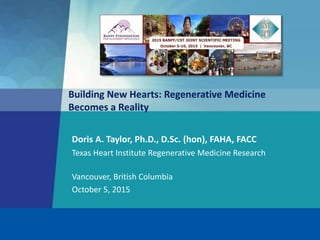 Building New Hearts: Regenerative Medicine
Becomes a Reality
Texas Heart Institute Regenerative Medicine Research
Doris A. Taylor, Ph.D., D.Sc. (hon), FAHA, FACC
Vancouver, British Columbia
October 5, 2015
 