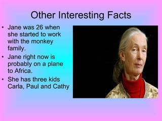 Other Interesting Facts Jane was 26 when she started to work with the monkey family. Jane right now is probably on a plane to Africa. She has three kids Carla, Paul and Cathy 