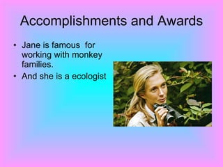 Accomplishments and Awards Jane is famous  for working with monkey families. And she is a ecologist  
