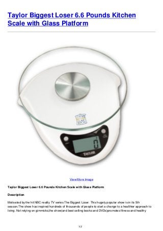 Taylor Biggest Loser 6.6 Pounds Kitchen
Scale with Glass Platform
View More Image
Taylor Biggest Loser 6.6 Pounds Kitchen Scale with Glass Platform
Description
Motivated by the hit NBC reality TV series The Biggest Loser. This hugely popular show is in its 5th
season.The show has inspired hundreds of thousands of people to start a change to a healthier approach to
living. Not relying on gimmicks,the show(and best selling books and DVDs)promotes fitness and healthy
1/2
 