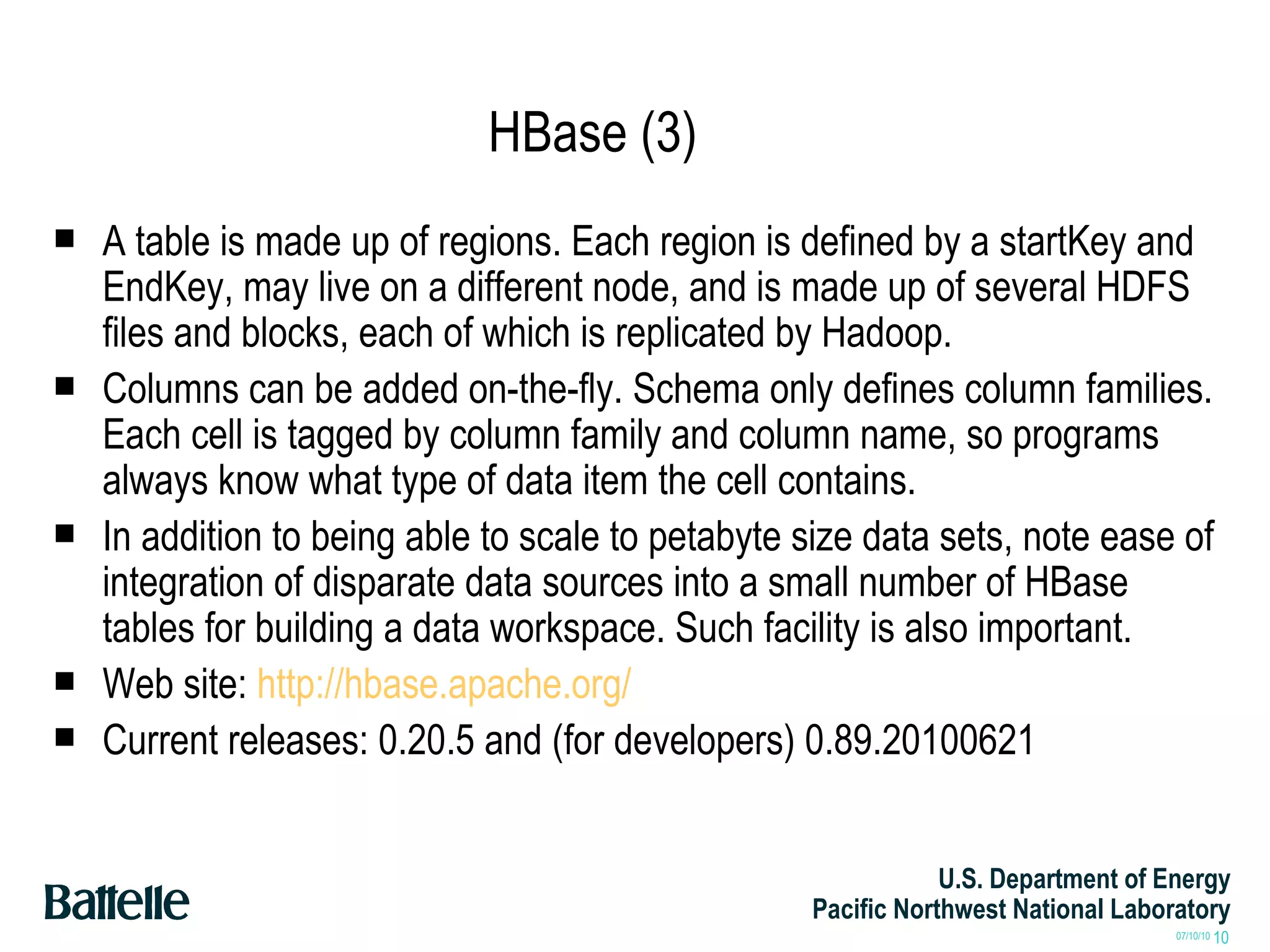 HBase (3) A table is made up of regions. Each region is defined by a startKey and EndKey, may live on a different node, and is made up of several HDFS files and blocks, each of which is replicated by Hadoop. Columns can be added on-the-fly. Schema only defines column families. Each cell is tagged by column family and column name, so programs always know what type of data item the cell contains.  In addition to being able to scale to petabyte size data sets, note ease of integration of disparate data sources into a small number of HBase tables for building a data workspace. Such facility is also important. Web site:  http://hbase.apache.org/ Current releases: 0.20.5 and (for developers) 0.89.20100621 