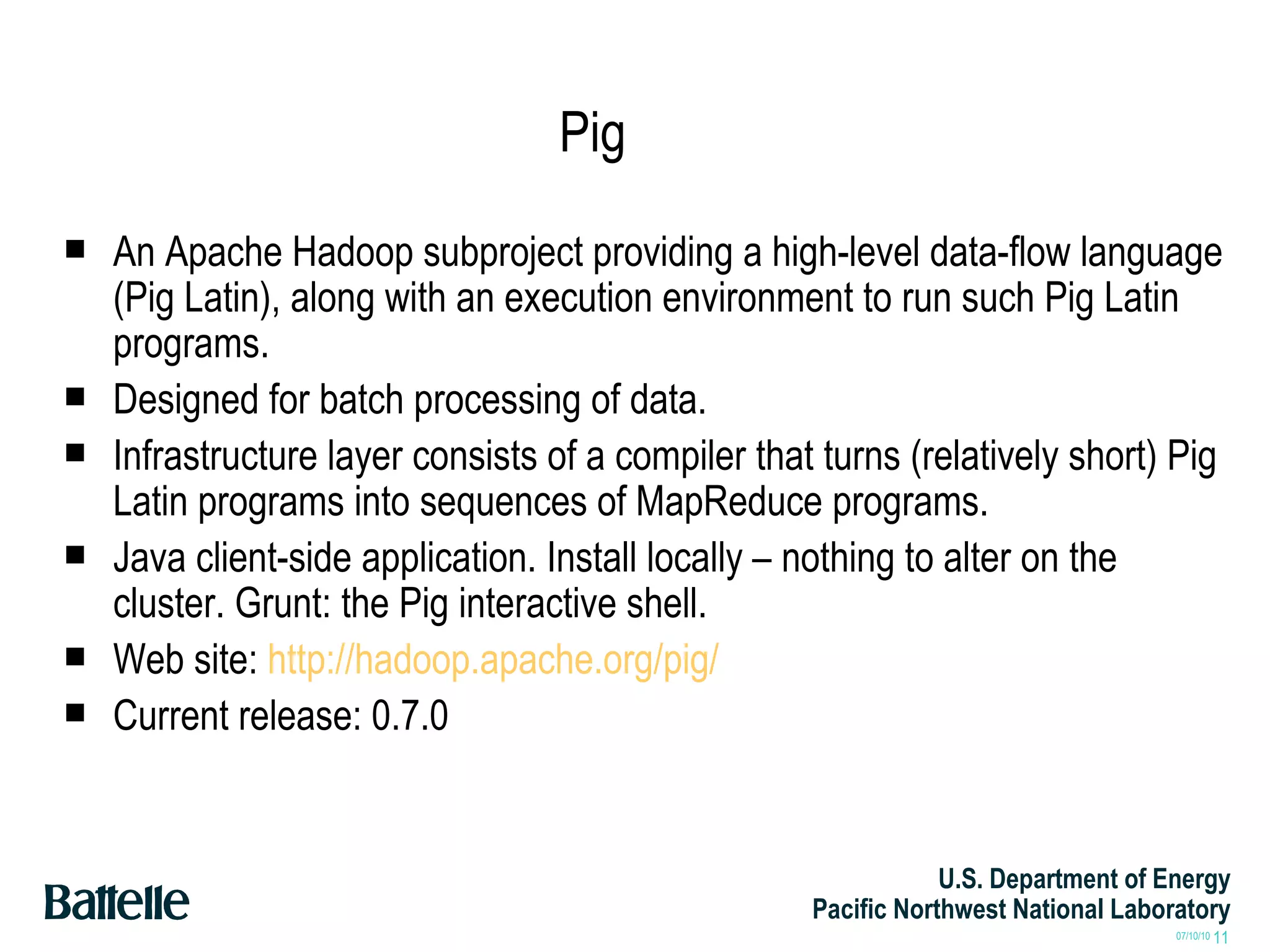 Pig An Apache Hadoop subproject providing a high-level data-flow language (Pig Latin), along with an execution environment to run such Pig Latin programs. Designed for batch processing of data. Infrastructure layer consists of a compiler that turns (relatively short) Pig Latin programs into sequences of MapReduce programs. Java client-side application. Install locally – nothing to alter on the cluster. Grunt: the Pig interactive shell. Web site:  http://hadoop.apache.org/pig/ Current release: 0.7.0 