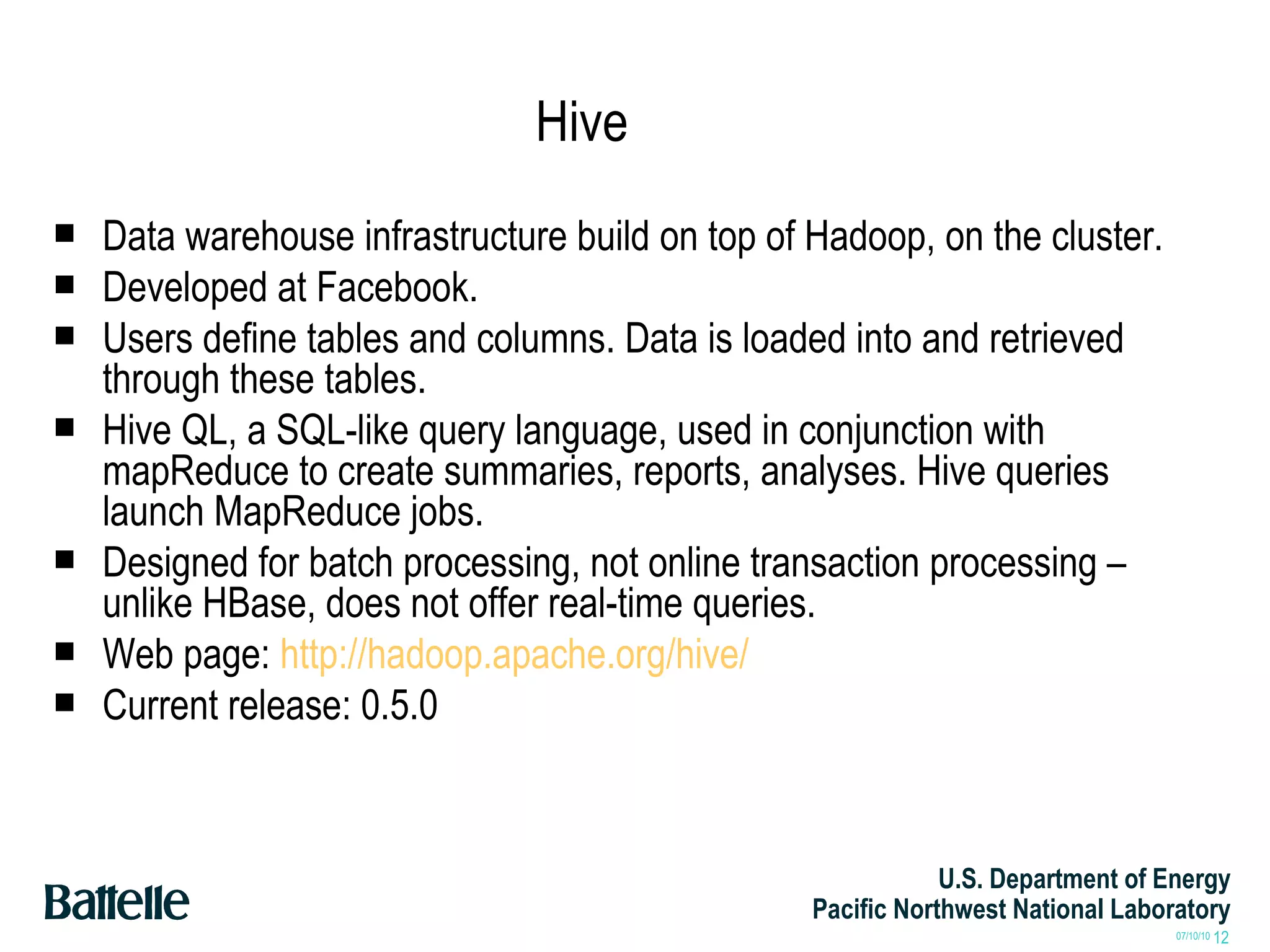 Hive Data warehouse infrastructure build on top of Hadoop, on the cluster. Developed at Facebook. Users define tables and columns. Data is loaded into and retrieved through these tables. Hive QL, a SQL-like query language, used in conjunction with mapReduce to create summaries, reports, analyses. Hive queries launch MapReduce jobs. Designed for batch processing, not online transaction processing – unlike HBase, does not offer real-time queries. Web page:  http://hadoop.apache.org/hive/ Current release: 0.5.0 