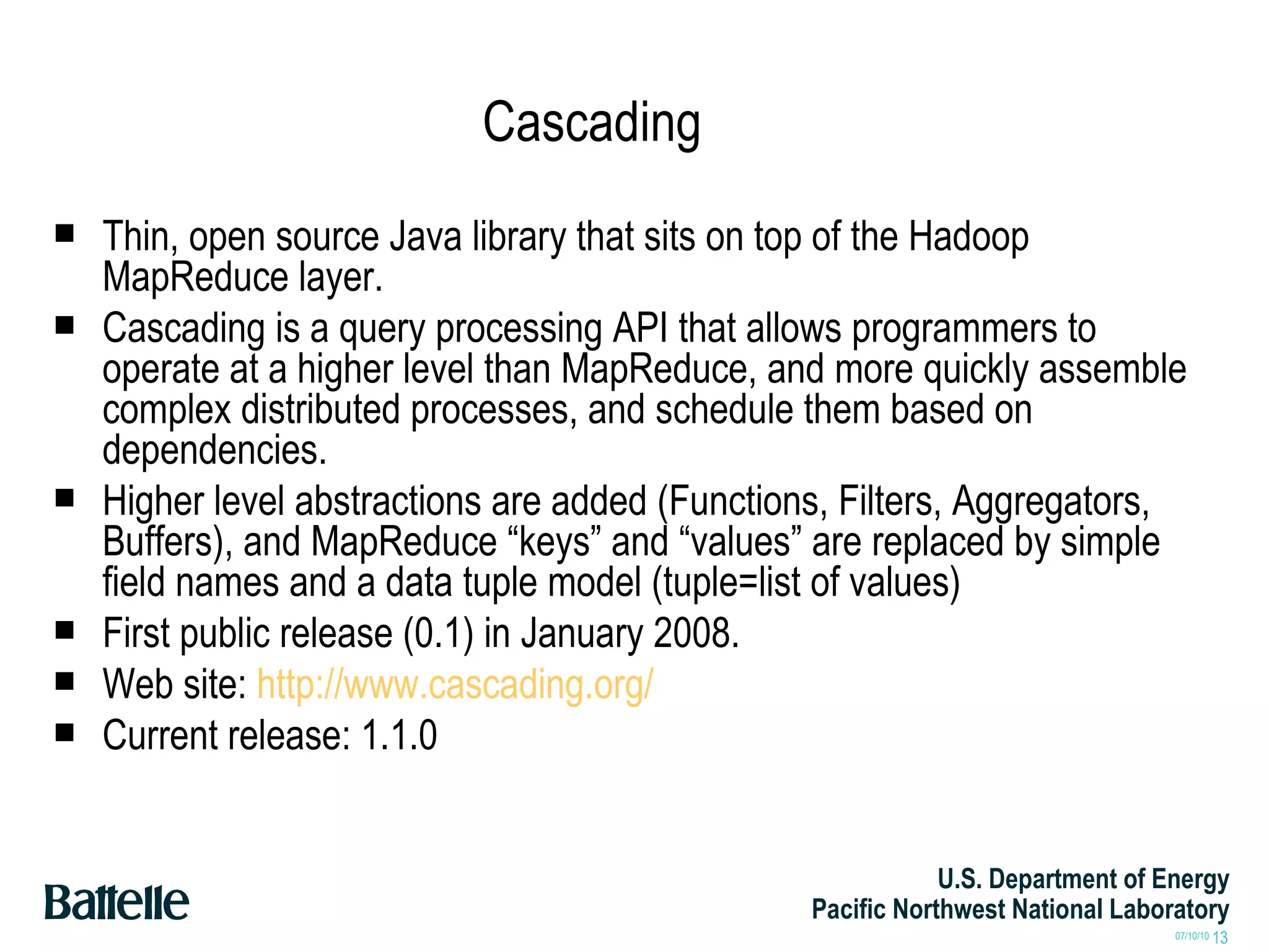 Cascading Thin, open source Java library that sits on top of the Hadoop MapReduce layer. Cascading is a query processing API that allows programmers to operate at a higher level than MapReduce, and more quickly assemble complex distributed processes, and schedule them based on dependencies.  Higher level abstractions are added (Functions, Filters, Aggregators, Buffers), and MapReduce “keys” and “values” are replaced by simple field names and a data tuple model (tuple=list of values) First public release (0.1) in January 2008. Web site:  http://www.cascading.org/ Current release: 1.1.0 