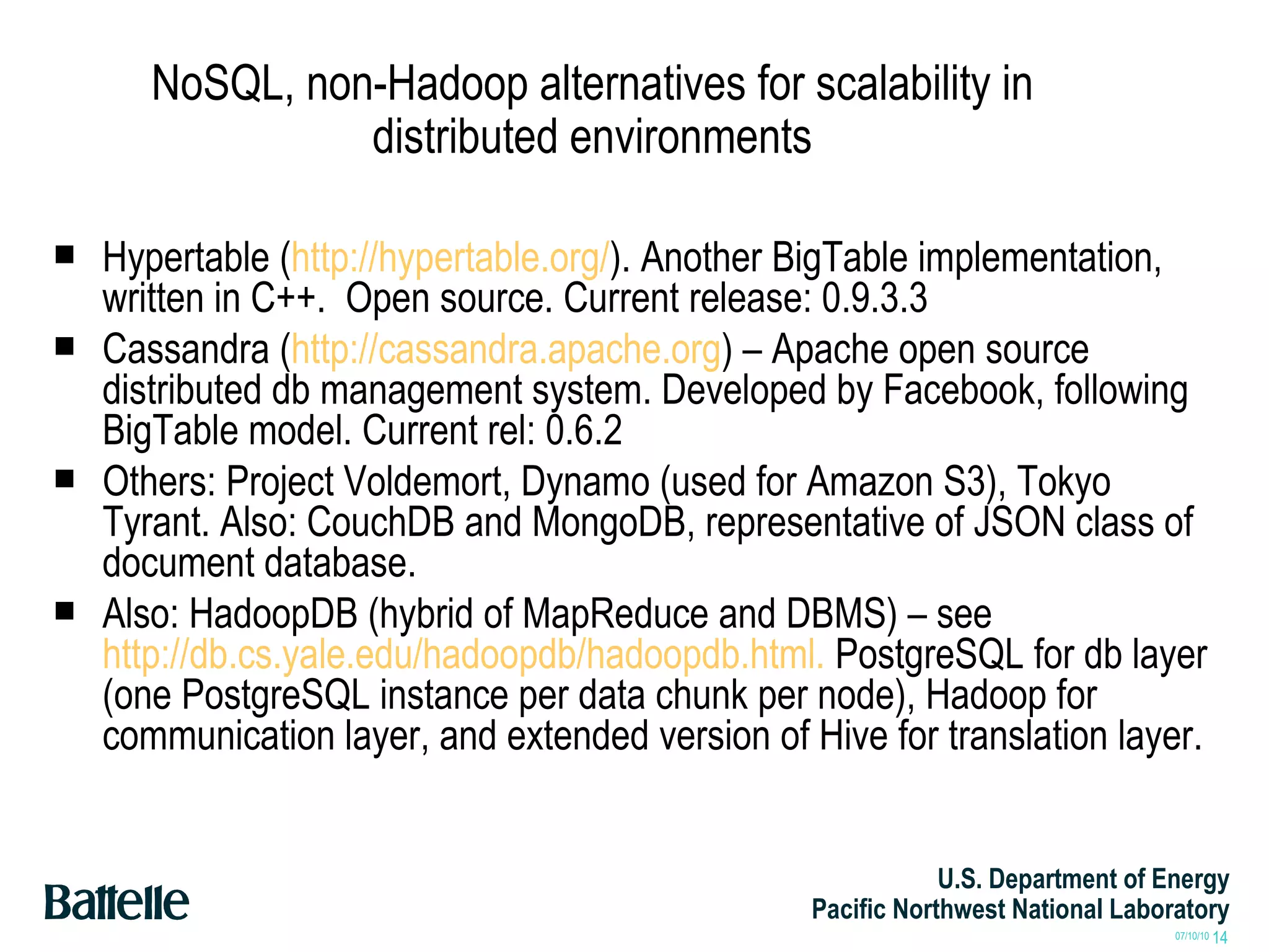 NoSQL, non-Hadoop alternatives for scalability in distributed environments Hypertable ( http://hypertable.org/ ). Another BigTable implementation, written in C++.  Open source. Current release: 0.9.3.3 Cassandra ( http://cassandra.apache.org ) – Apache open source distributed db management system. Developed by Facebook, following BigTable model. Current rel: 0.6.2 Others: Project Voldemort, Dynamo (used for Amazon S3), Tokyo Tyrant. Also: CouchDB and MongoDB, representative of JSON class of document database. Also: HadoopDB (hybrid of MapReduce and DBMS) – see  http://db.cs.yale.edu/hadoopdb/hadoopdb.html.  PostgreSQL for db layer (one PostgreSQL instance per data chunk per node), Hadoop for communication layer, and extended version of Hive for translation layer. 