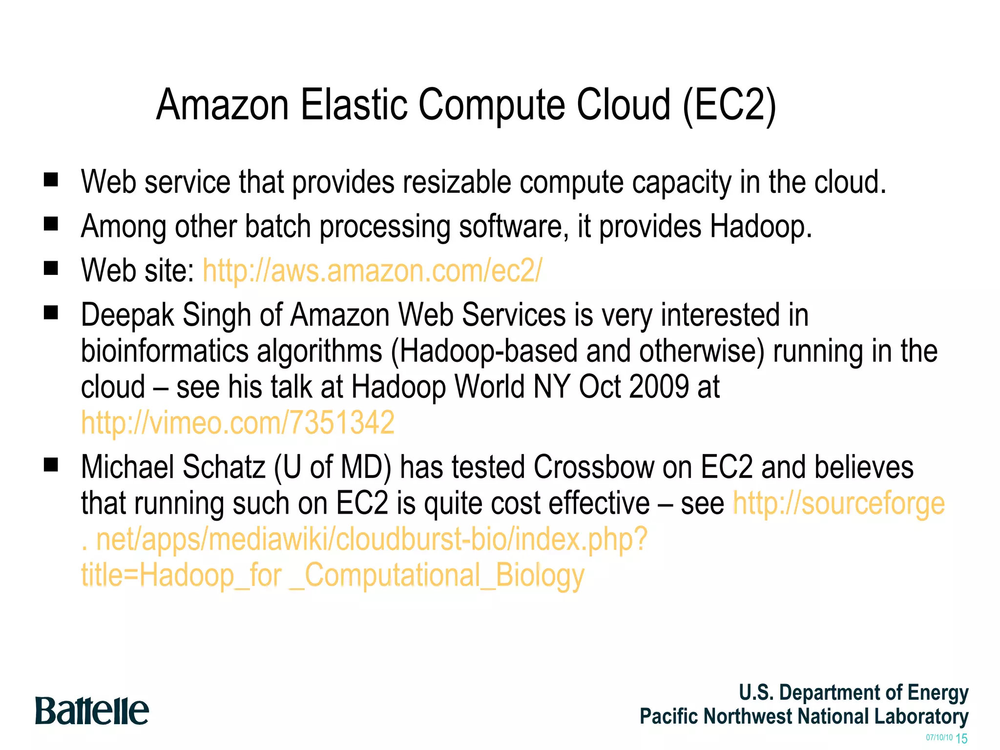 Amazon Elastic Compute Cloud (EC2) Web service that provides resizable compute capacity in the cloud.  Among other batch processing software, it provides Hadoop. Web site:  http://aws.amazon.com/ec2/ Deepak Singh of Amazon Web Services is very interested in bioinformatics algorithms (Hadoop-based and otherwise) running in the cloud – see his talk at Hadoop World NY Oct 2009 at  http://vimeo.com/7351342 Michael Schatz (U of MD) has tested Crossbow on EC2 and believes that running such on EC2 is quite cost effective – see  http: //sourceforge .  net/apps/mediawiki/cloudburst-bio/index . php ? title=Hadoop_for _Computational_Biology 