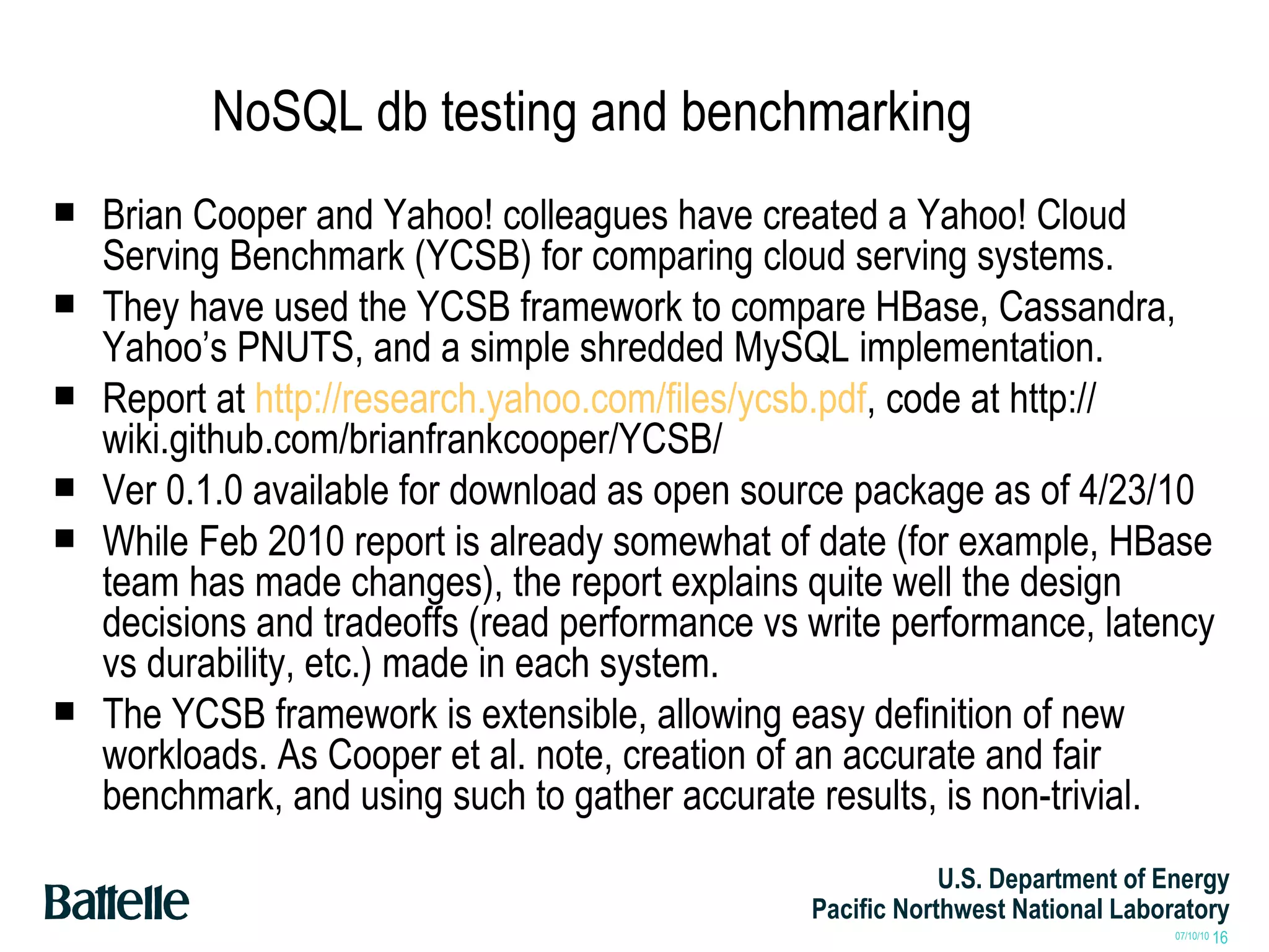 NoSQL db testing and benchmarking Brian Cooper and Yahoo! colleagues have created a Yahoo! Cloud Serving Benchmark (YCSB) for comparing cloud serving systems. They have used the YCSB framework to compare HBase, Cassandra, Yahoo’s PNUTS, and a simple shredded MySQL implementation. Report at  http://research.yahoo.com/files/ycsb.pdf , code at http:// wiki.github.com/brianfrankcooper/YCSB/ Ver 0.1.0 available for download as open source package as of 4/23/10 While Feb 2010 report is already somewhat of date (for example, HBase team has made changes), the report explains quite well the design decisions and tradeoffs (read performance vs write performance, latency vs durability, etc.) made in each system. The YCSB framework is extensible, allowing easy definition of new workloads. As Cooper et al. note, creation of an accurate and fair benchmark, and using such to gather accurate results, is non-trivial. 