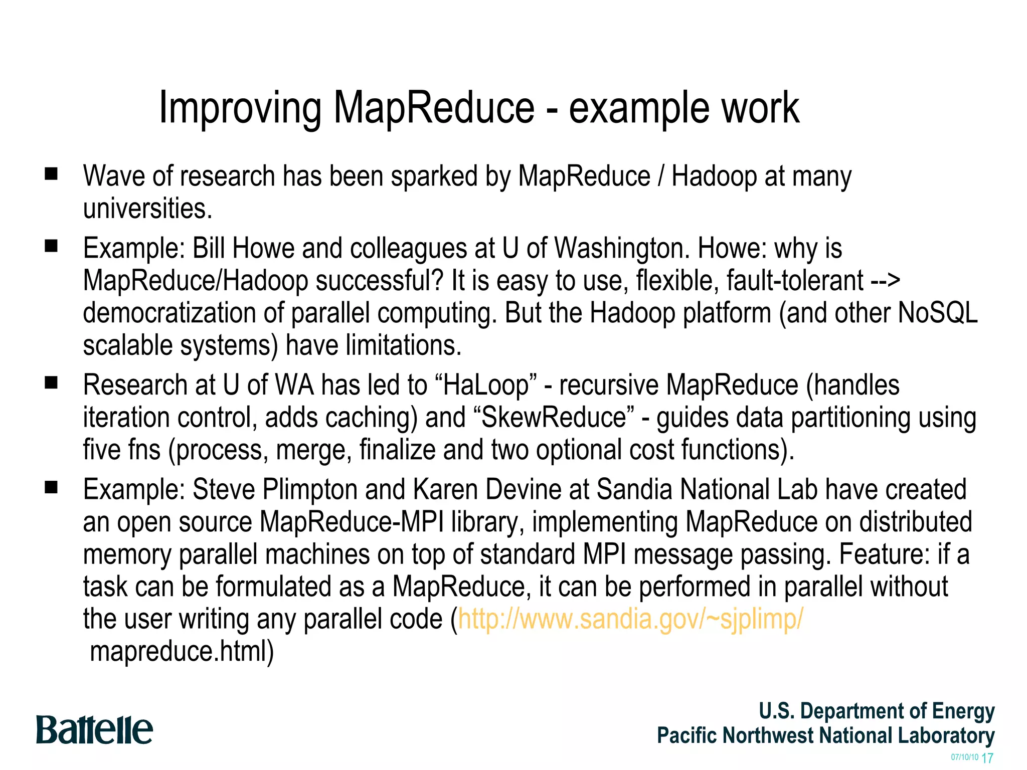 Improving MapReduce - example work Wave of research has been sparked by MapReduce / Hadoop at many universities. Example: Bill Howe and colleagues at U of Washington. Howe: why is MapReduce/Hadoop successful? It is easy to use, flexible, fault-tolerant --> democratization of parallel computing. But the Hadoop platform (and other NoSQL scalable systems) have limitations. Research at U of WA has led to “HaLoop” - recursive MapReduce (handles iteration control, adds caching) and “SkewReduce” - guides data partitioning using five fns (process, merge, finalize and two optional cost functions). Example: Steve Plimpton and Karen Devine at Sandia National Lab have created an open source MapReduce-MPI library, implementing MapReduce on distributed memory parallel machines on top of standard MPI message passing. Feature: if a task can be formulated as a MapReduce, it can be performed in parallel without the user writing any parallel code ( http://www.sandia.gov/~sjplimp/  mapreduce.html) 