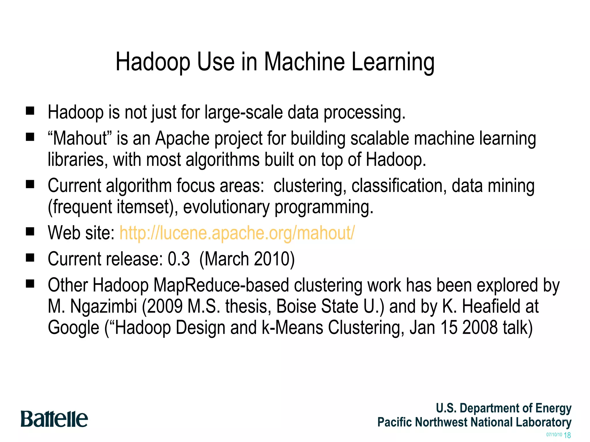 Hadoop Use in Machine Learning Hadoop is not just for large-scale data processing.  “ Mahout” is an Apache project for building scalable machine learning libraries, with most algorithms built on top of Hadoop. Current algorithm focus areas:  clustering, classification, data mining (frequent itemset), evolutionary programming. Web site:  http://lucene.apache.org/mahout/ Current release: 0.3  (March 2010) Other Hadoop MapReduce-based clustering work has been explored by M. Ngazimbi (2009 M.S. thesis, Boise State U.) and by K. Heafield at Google (“Hadoop Design and k-Means Clustering, Jan 15 2008 talk) 