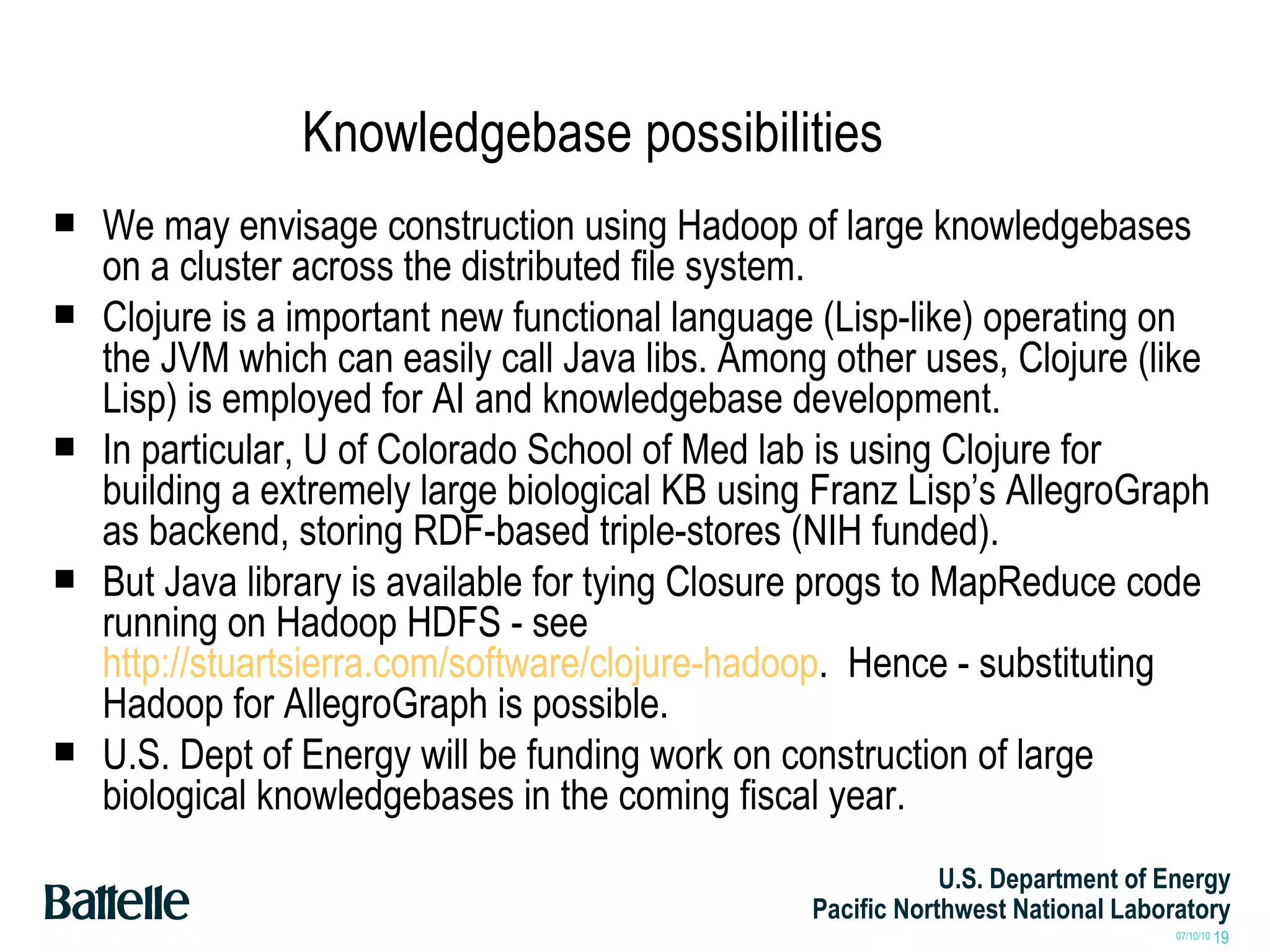 Knowledgebase possibilities We may envisage construction using Hadoop of large knowledgebases on a cluster across the distributed file system.  Clojure is a important new functional language (Lisp-like) operating on the JVM which can easily call Java libs. Among other uses, Clojure (like Lisp) is employed for AI and knowledgebase development. In particular, U of Colorado School of Med lab is using Clojure for building a extremely large biological KB using Franz Lisp’s AllegroGraph as backend, storing RDF-based triple-stores (NIH funded).  But Java library is available for tying Closure progs to MapReduce code running on Hadoop HDFS - see  http://stuartsierra.com/software/clojure-hadoop .  Hence - substituting Hadoop for AllegroGraph is possible. U.S. Dept of Energy will be funding work on construction of large biological knowledgebases in the coming fiscal year. 