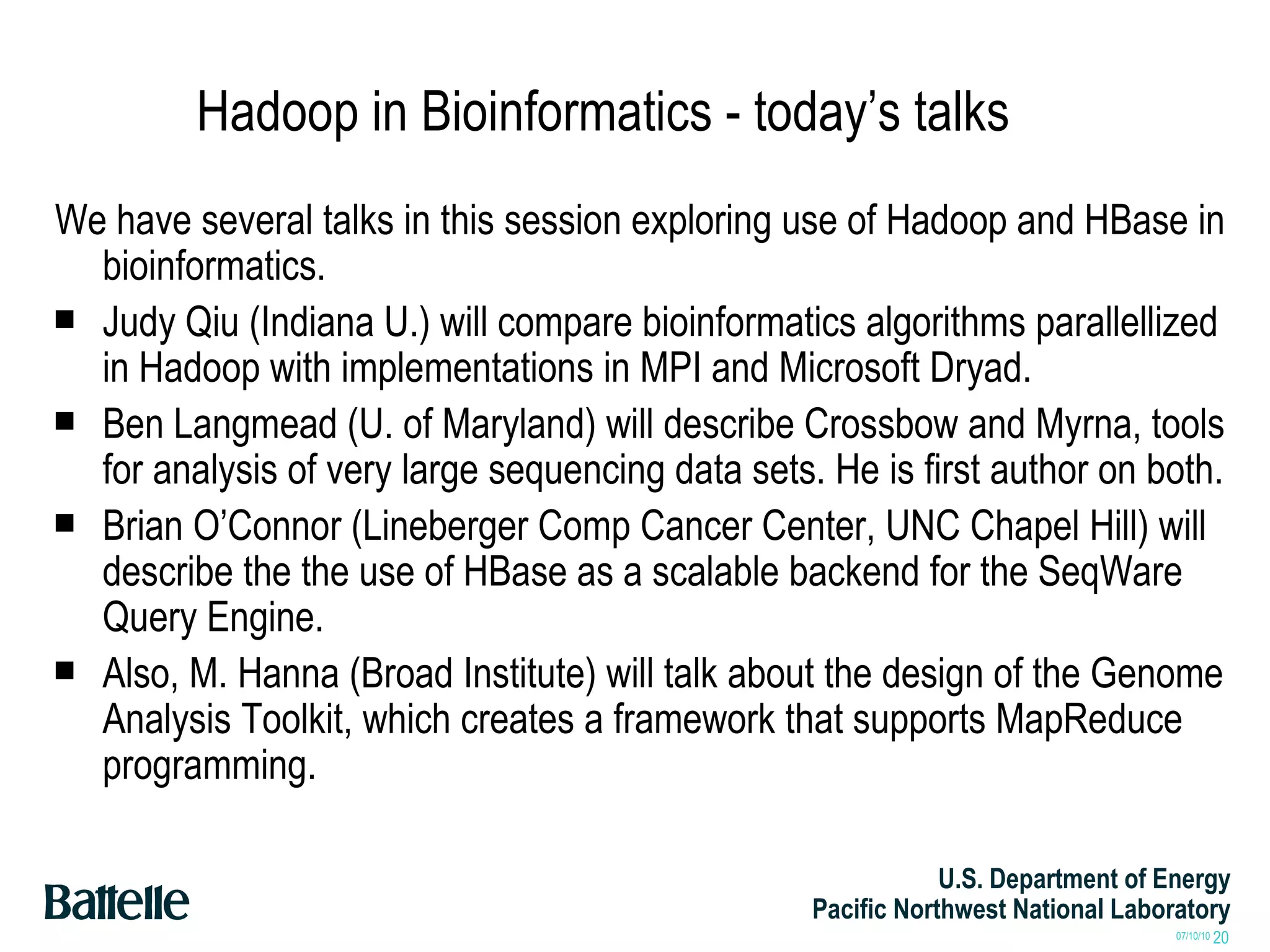 Hadoop in Bioinformatics - today’s talks We have several talks in this session exploring use of Hadoop and HBase in bioinformatics. Judy Qiu (Indiana U.) will compare bioinformatics algorithms parallellized in Hadoop with implementations in MPI and Microsoft Dryad. Ben Langmead (U. of Maryland) will describe Crossbow and Myrna, tools for analysis of very large sequencing data sets. He is first author on both. Brian O’Connor (Lineberger Comp Cancer Center, UNC Chapel Hill) will describe the the use of HBase as a scalable backend for the SeqWare Query Engine. Also, M. Hanna (Broad Institute) will talk about the design of the Genome Analysis Toolkit, which creates a framework that supports MapReduce programming. 