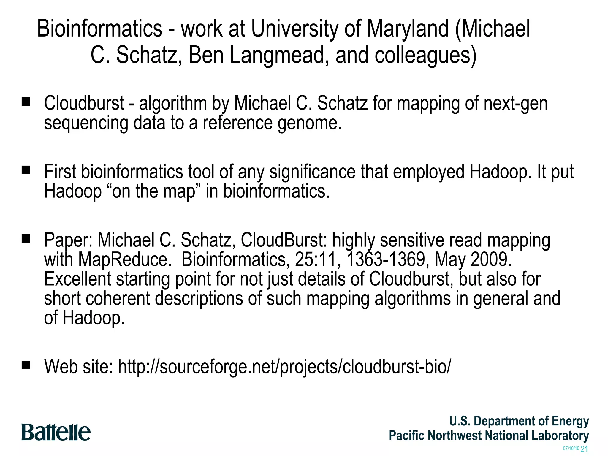Bioinformatics - work at University of Maryland (Michael C. Schatz, Ben Langmead, and colleagues) Cloudburst - algorithm by Michael C. Schatz for mapping of next-gen sequencing data to a reference genome. First bioinformatics tool of any significance that employed Hadoop. It put Hadoop “on the map” in bioinformatics. Paper: Michael C. Schatz, CloudBurst: highly sensitive read mapping with MapReduce.  Bioinformatics, 25:11, 1363-1369, May 2009. Excellent starting point for not just details of Cloudburst, but also for short coherent descriptions of such mapping algorithms in general and of Hadoop. Web site: http://sourceforge.net/projects/cloudburst-bio/ 