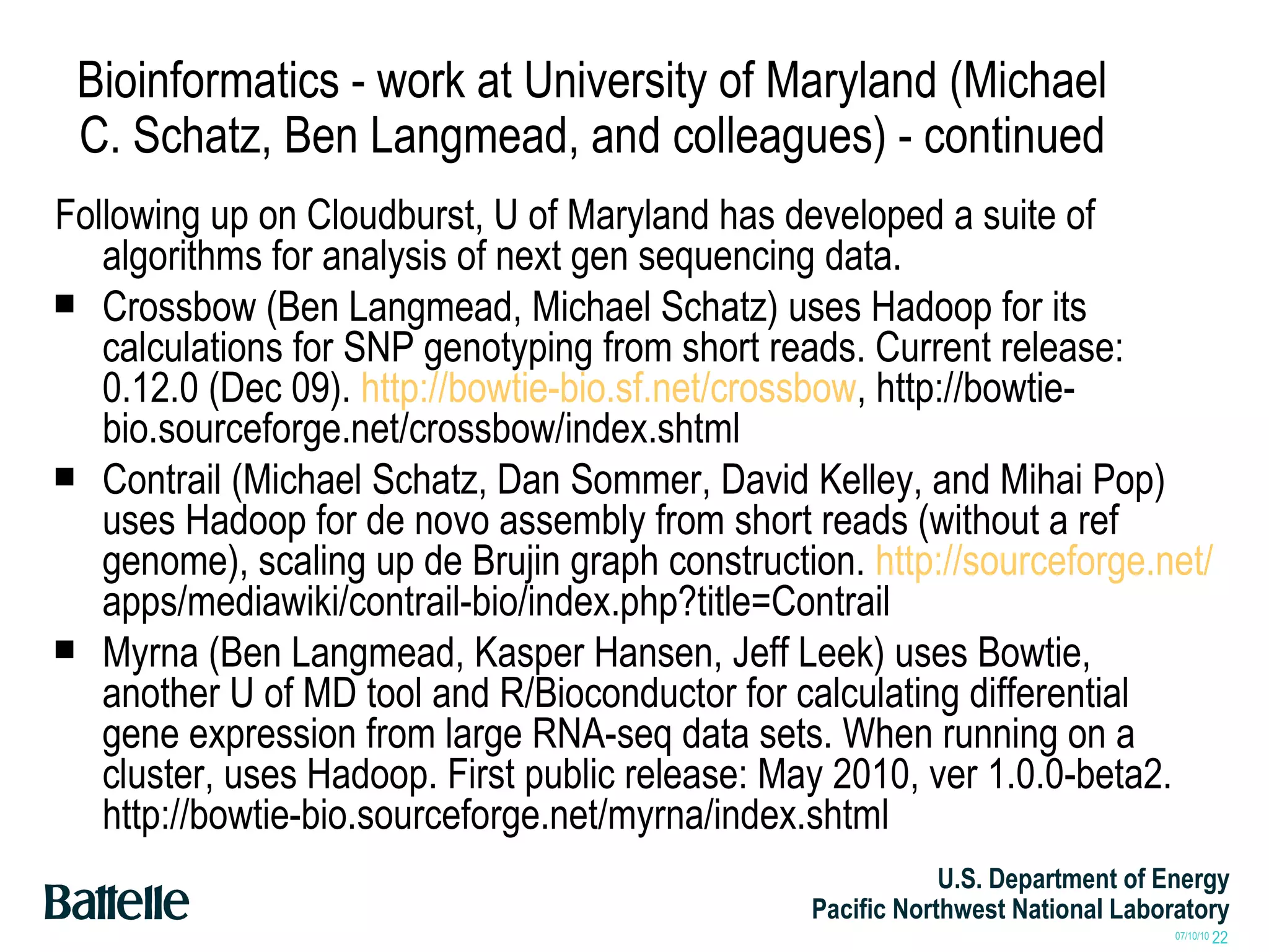 Bioinformatics - work at University of Maryland (Michael C. Schatz, Ben Langmead, and colleagues) - continued Following up on Cloudburst, U of Maryland has developed a suite of algorithms for analysis of next gen sequencing data. Crossbow (Ben Langmead, Michael Schatz) uses Hadoop for its calculations for SNP genotyping from short reads. Current release: 0.12.0 (Dec 09).  http://bowtie-bio.sf.net/crossbow , http://bowtie-bio.sourceforge.net/crossbow/index.shtml Contrail (Michael Schatz, Dan Sommer, David Kelley, and Mihai Pop) uses Hadoop for de novo assembly from short reads (without a ref genome), scaling up de Brujin graph construction.  http://sourceforge.net/  apps/mediawiki/contrail-bio/index.php?title=Contrail Myrna (Ben Langmead, Kasper Hansen, Jeff Leek) uses Bowtie, another U of MD tool and R/Bioconductor for calculating differential gene expression from large RNA-seq data sets. When running on a cluster, uses Hadoop. First public release: May 2010, ver 1.0.0-beta2. http://bowtie-bio.sourceforge.net/myrna/index.shtml 