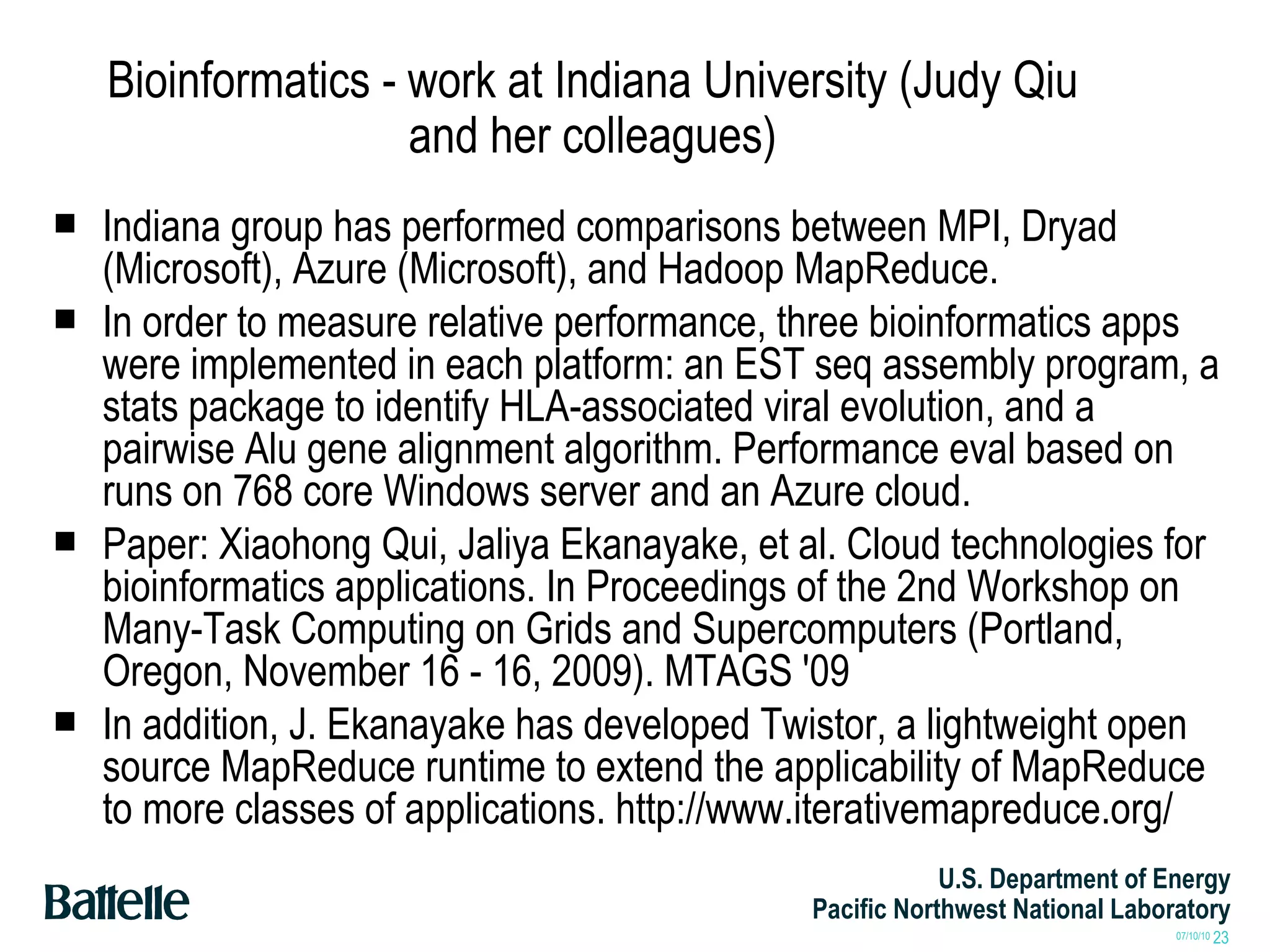 Bioinformatics - work at Indiana University (Judy Qiu and her colleagues) Indiana group has performed comparisons between MPI, Dryad (Microsoft), Azure (Microsoft), and Hadoop MapReduce. In order to measure relative performance, three bioinformatics apps were implemented in each platform: an EST seq assembly program, a stats package to identify HLA-associated viral evolution, and a pairwise Alu gene alignment algorithm. Performance eval based on runs on 768 core Windows server and an Azure cloud. Paper: Xiaohong Qui, Jaliya Ekanayake, et al. Cloud technologies for bioinformatics applications. In Proceedings of the 2nd Workshop on Many-Task Computing on Grids and Supercomputers (Portland, Oregon, November 16 - 16, 2009). MTAGS '09 In addition, J. Ekanayake has developed Twistor, a lightweight open source MapReduce runtime to extend the applicability of MapReduce to more classes of applications. http://www.iterativemapreduce.org/ 