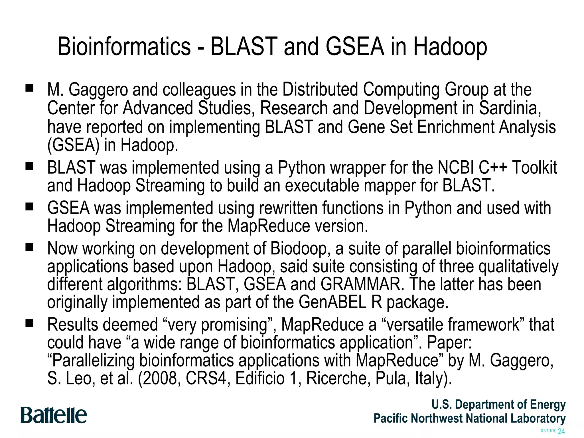 Bioinformatics - BLAST and GSEA in Hadoop M. Gaggero and colleagues in the  Distributed Computing Group  at the  Center for Advanced Studies, Research and Development in Sardinia, have  reported on implementing BLAST and Gene Set Enrichment Analysis (GSEA) in Hadoop. BLAST was implemented using a Python wrapper for the NCBI C++ Toolkit and Hadoop Streaming to build an executable mapper for BLAST. GSEA was implemented using rewritten functions in Python and used with Hadoop Streaming for the MapReduce version. Now working on development of Biodoop, a suite of parallel bioinformatics applications based upon Hadoop, said suite consisting of three qualitatively different algorithms: BLAST, GSEA and GRAMMAR. The latter has been originally implemented as part of the GenABEL R package.  Results deemed “very promising”, MapReduce a “versatile framework” that could have “a wide range of bioinformatics application”. Paper: “Parallelizing bioinformatics applications with MapReduce” by M. Gaggero, S. Leo, et al. (2008, CRS4, Edificio 1, Ricerche, Pula, Italy). 