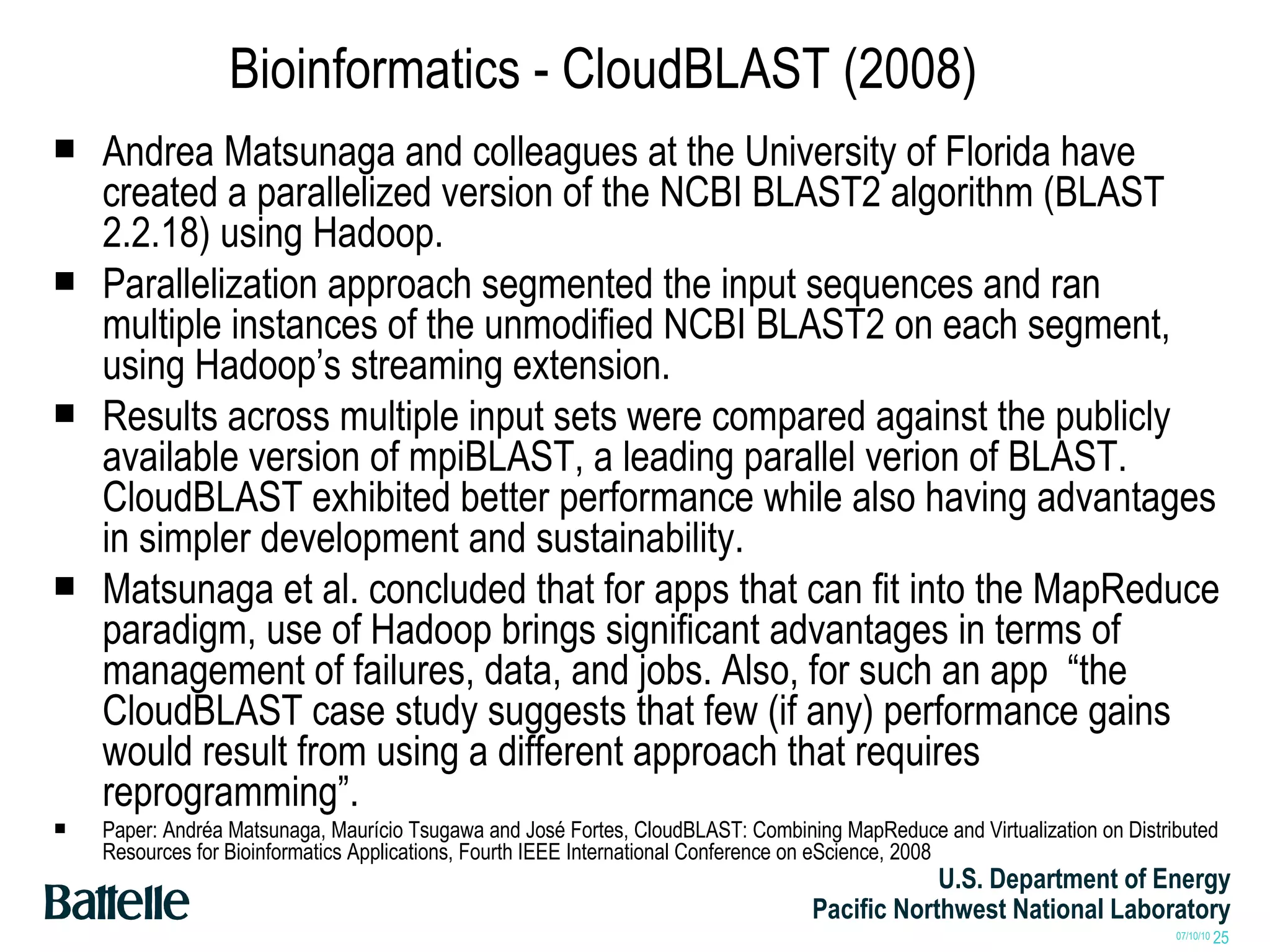 Bioinformatics - CloudBLAST (2008) Andrea Matsunaga and colleagues at the University of Florida have created a parallelized version of the NCBI BLAST2 algorithm (BLAST 2.2.18) using Hadoop. Parallelization approach segmented the input sequences and ran multiple instances of the unmodified NCBI BLAST2 on each segment, using Hadoop’s streaming extension. Results across multiple input sets were compared against the publicly available version of mpiBLAST, a leading parallel verion of BLAST. CloudBLAST exhibited better performance while also having advantages in simpler development and sustainability. Matsunaga et al. concluded that for apps that can fit into the MapReduce paradigm, use of Hadoop brings significant advantages in terms of management of failures, data, and jobs. Also, for such an app  “the CloudBLAST case study suggests that few (if any) performance gains would result from using a different approach that requires reprogramming”.  Paper: Andréa Matsunaga, Maurício Tsugawa and José Fortes, CloudBLAST: Combining MapReduce and Virtualization on Distributed Resources for Bioinformatics Applications, Fourth IEEE International Conference on eScience, 2008 