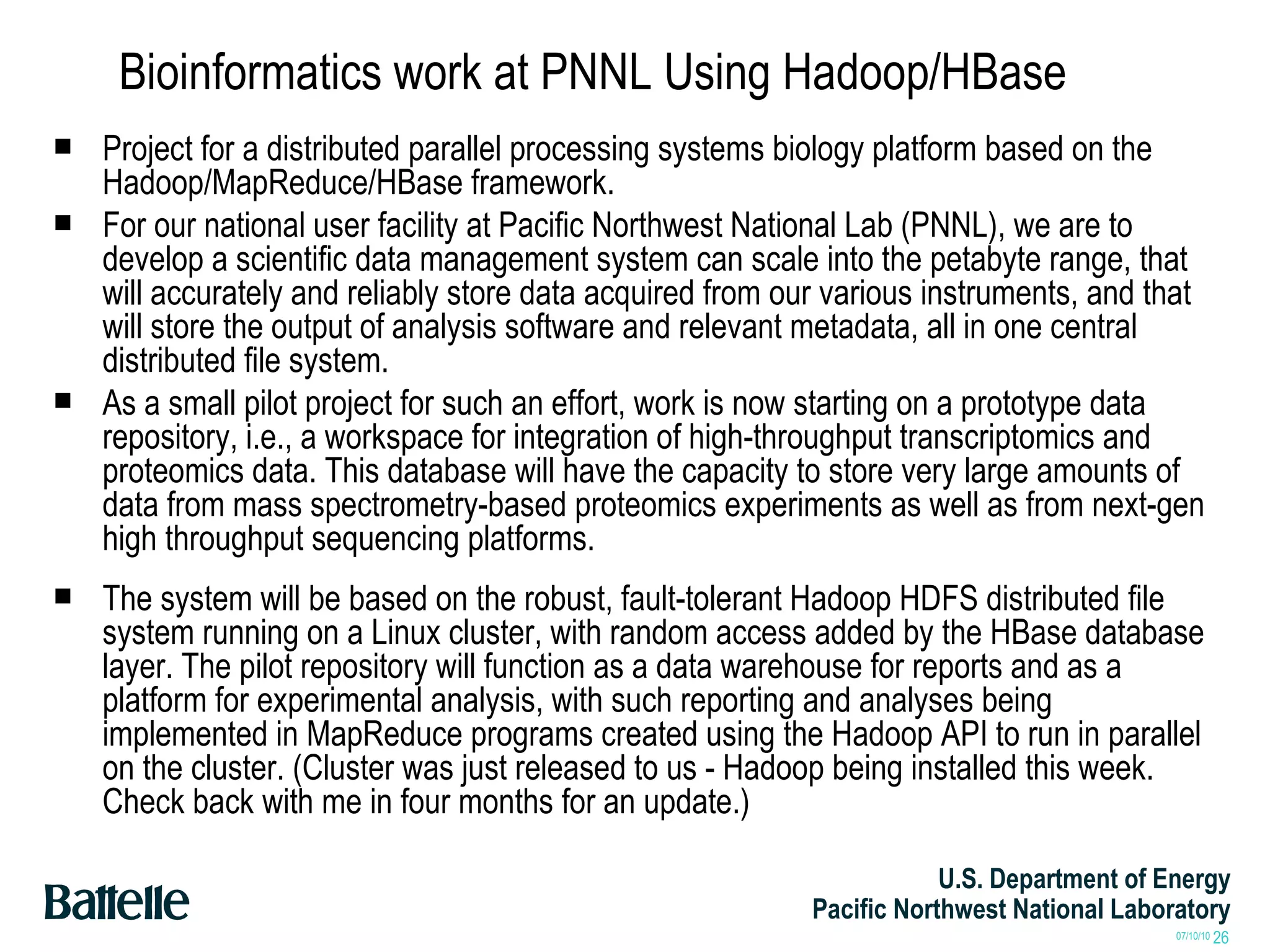 Bioinformatics work at PNNL Using Hadoop/HBase Project for a distributed parallel processing systems biology platform based on the Hadoop/MapReduce/HBase framework.  For our national user facility at Pacific Northwest National Lab (PNNL), we are to develop a scientific data management system can scale into the petabyte range, that will accurately and reliably store data acquired from our various instruments, and that will store the output of analysis software and relevant metadata, all in one central distributed file system.  As a small pilot project for such an effort, work is now starting on a prototype data repository, i.e., a workspace for integration of high-throughput transcriptomics and proteomics data. This database will have the capacity to store very large amounts of data from mass spectrometry-based proteomics experiments as well as from next-gen high throughput sequencing platforms.  The system will be based on the robust, fault-tolerant Hadoop HDFS distributed file system running on a Linux cluster, with random access added by the HBase database layer. The pilot repository will function as a data warehouse for reports and as a platform for experimental analysis, with such reporting and analyses being implemented in MapReduce programs created using the Hadoop API to run in parallel on the cluster. (Cluster was just released to us - Hadoop being installed this week. Check back with me in four months for an update.) 