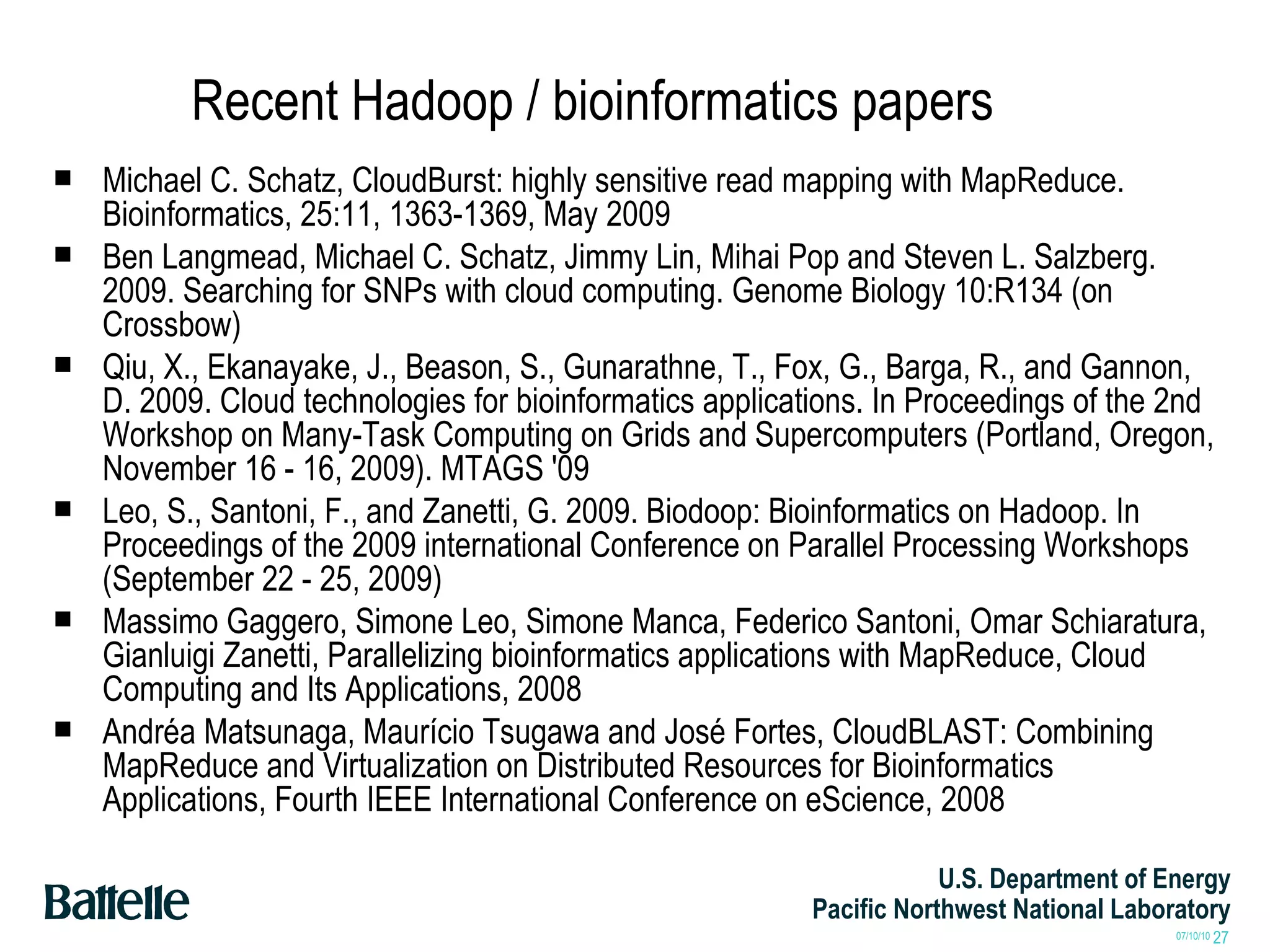 Recent Hadoop / bioinformatics papers Michael C. Schatz, CloudBurst: highly sensitive read mapping with MapReduce.  Bioinformatics, 25:11, 1363-1369, May 2009 Ben Langmead, Michael C. Schatz, Jimmy Lin, Mihai Pop and Steven L. Salzberg. 2009. Searching for SNPs with cloud computing. Genome Biology 10:R134 (on Crossbow) Qiu, X., Ekanayake, J., Beason, S., Gunarathne, T., Fox, G., Barga, R., and Gannon, D. 2009. Cloud technologies for bioinformatics applications. In Proceedings of the 2nd Workshop on Many-Task Computing on Grids and Supercomputers (Portland, Oregon, November 16 - 16, 2009). MTAGS '09 Leo, S., Santoni, F., and Zanetti, G. 2009. Biodoop: Bioinformatics on Hadoop. In Proceedings of the 2009 international Conference on Parallel Processing Workshops (September 22 - 25, 2009) Massimo Gaggero, Simone Leo, Simone Manca, Federico Santoni, Omar Schiaratura, Gianluigi Zanetti, Parallelizing bioinformatics applications with MapReduce, Cloud Computing and Its Applications, 2008 Andréa Matsunaga, Maurício Tsugawa and José Fortes, CloudBLAST: Combining MapReduce and Virtualization on Distributed Resources for Bioinformatics Applications, Fourth IEEE International Conference on eScience, 2008 