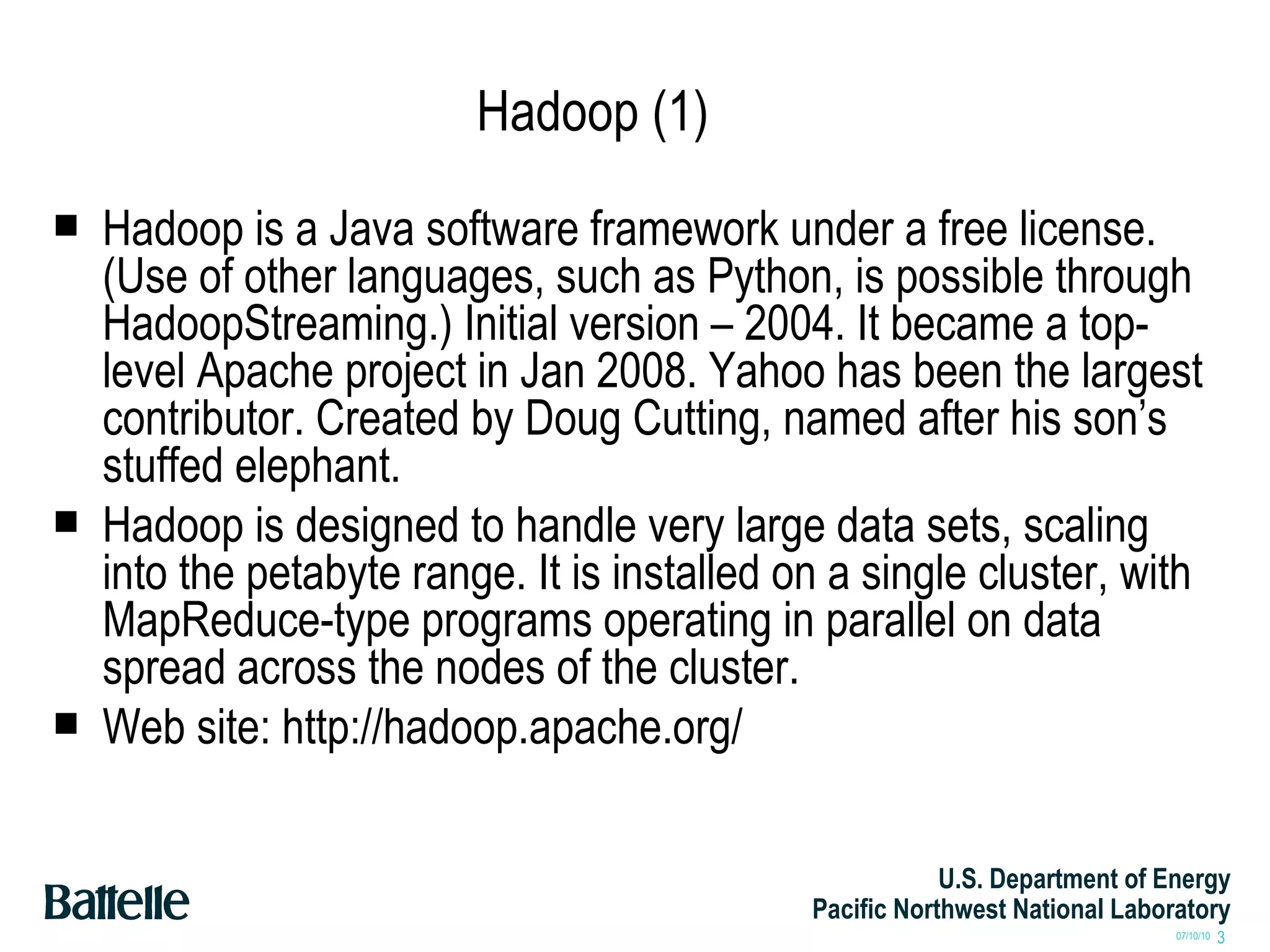Hadoop (1) Hadoop is a Java software framework under a free license. (Use of other languages, such as Python, is possible through HadoopStreaming.) Initial version – 2004. It became a top-level Apache project in Jan 2008. Yahoo has been the largest contributor. Created by Doug Cutting, named after his son’s stuffed elephant. Hadoop is designed to handle very large data sets, scaling into the petabyte range. It is installed on a single cluster, with MapReduce-type programs operating in parallel on data spread across the nodes of the cluster. Web site: http://hadoop.apache.org/ 