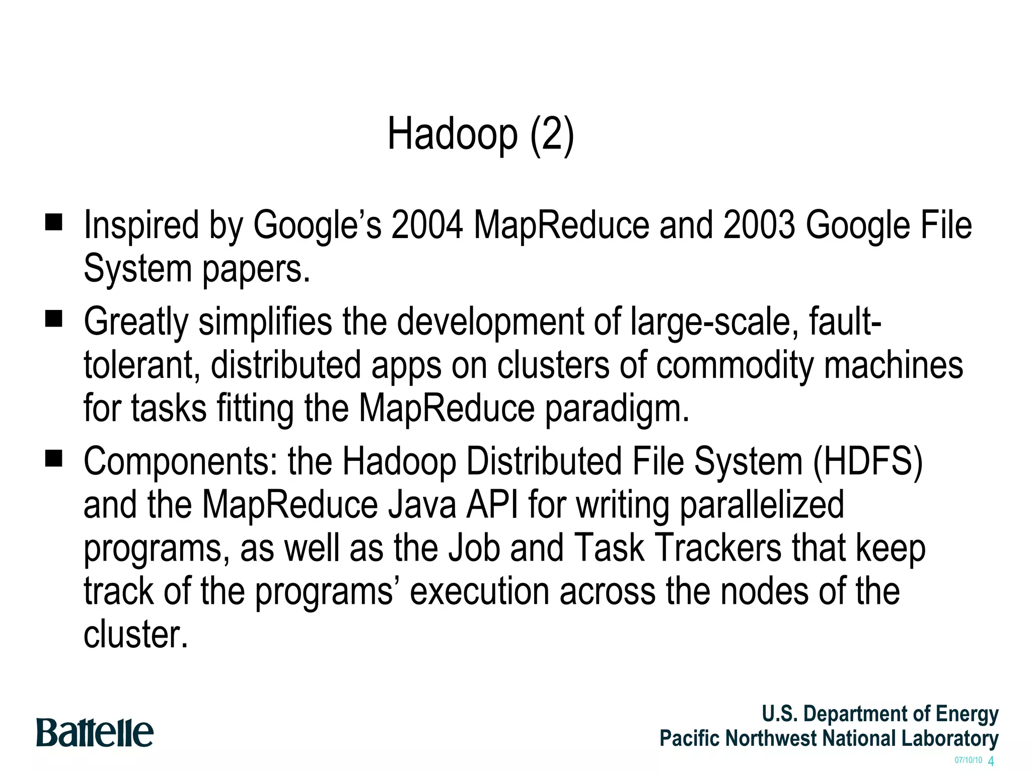Hadoop (2) Inspired by Google’s 2004 MapReduce and 2003 Google File System papers. Greatly simplifies the development of large-scale, fault-tolerant, distributed apps on clusters of commodity machines for tasks fitting the MapReduce paradigm. Components: the Hadoop Distributed File System (HDFS) and the MapReduce Java API for writing parallelized programs, as well as the Job and Task Trackers that keep track of the programs’ execution across the nodes of the cluster. 