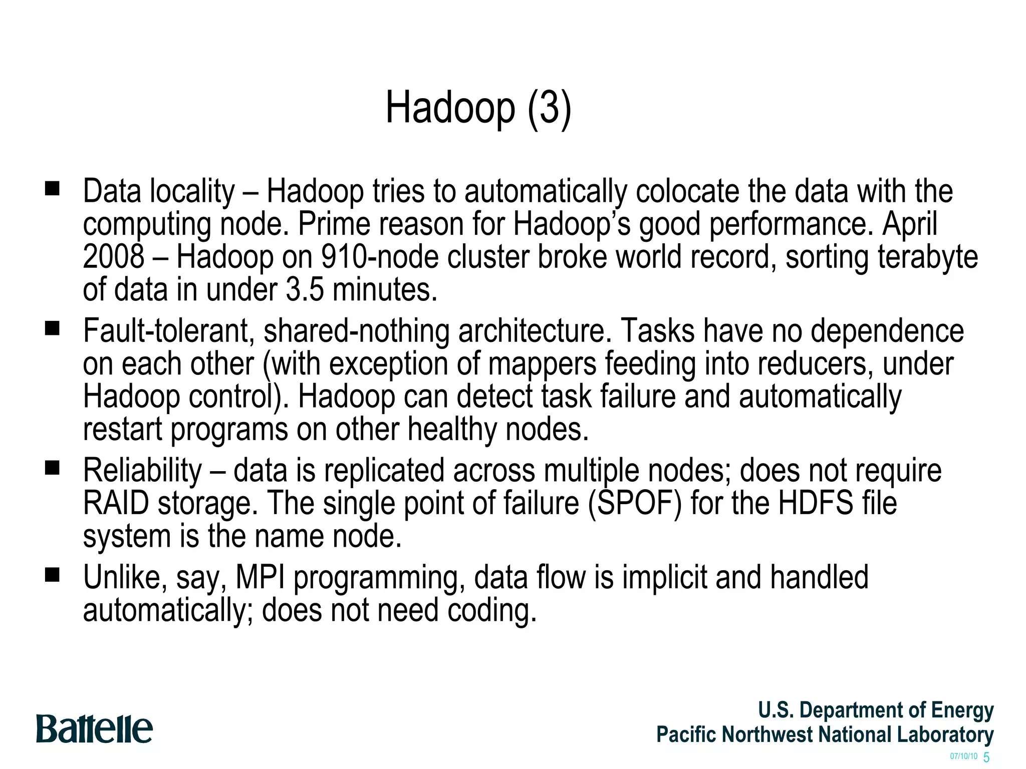 Hadoop (3) Data locality – Hadoop tries to automatically colocate the data with the computing node. Prime reason for Hadoop’s good performance. April 2008 – Hadoop on 910-node cluster broke world record, sorting terabyte of data in under 3.5 minutes. Fault-tolerant, shared-nothing architecture. Tasks have no dependence on each other (with exception of mappers feeding into reducers, under Hadoop control). Hadoop can detect task failure and automatically restart programs on other healthy nodes. Reliability – data is replicated across multiple nodes; does not require RAID storage. The single point of failure (SPOF) for the HDFS file system is the name node. Unlike, say, MPI programming, data flow is implicit and handled automatically; does not need coding. 