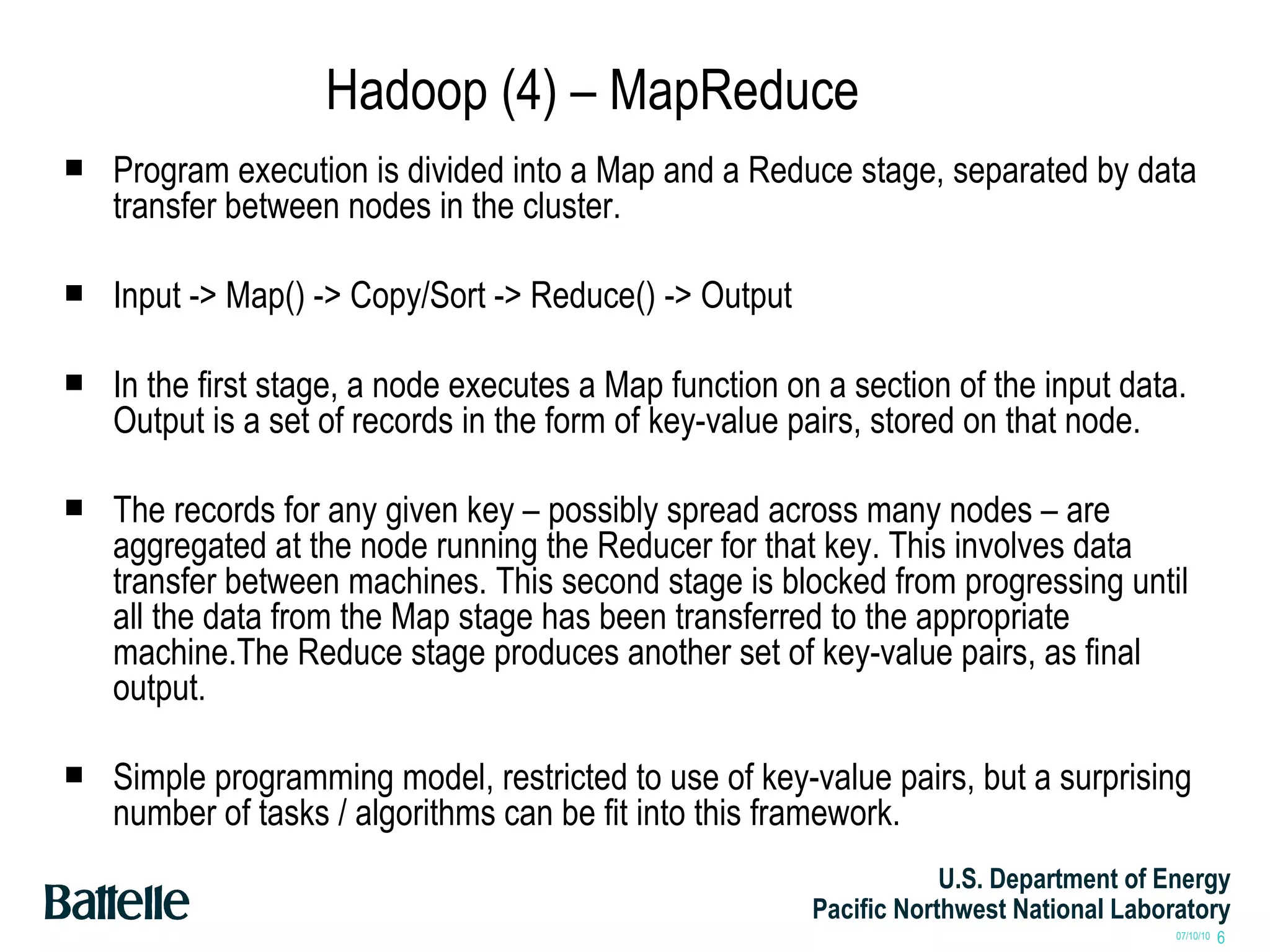 Hadoop (4) – MapReduce Program execution is divided into a Map and a Reduce stage, separated by data transfer between nodes in the cluster. Input -> Map() -> Copy/Sort -> Reduce() -> Output In the first stage, a node executes a Map function on a section of the input data. Output is a set of records in the form of key-value pairs, stored on that node. The records for any given key – possibly spread across many nodes – are aggregated at the node running the Reducer for that key. This involves data transfer between machines. This second stage is blocked from progressing until all the data from the Map stage has been transferred to the appropriate machine.The Reduce stage produces another set of key-value pairs, as final output. Simple programming model, restricted to use of key-value pairs, but a surprising number of tasks / algorithms can be fit into this framework. 