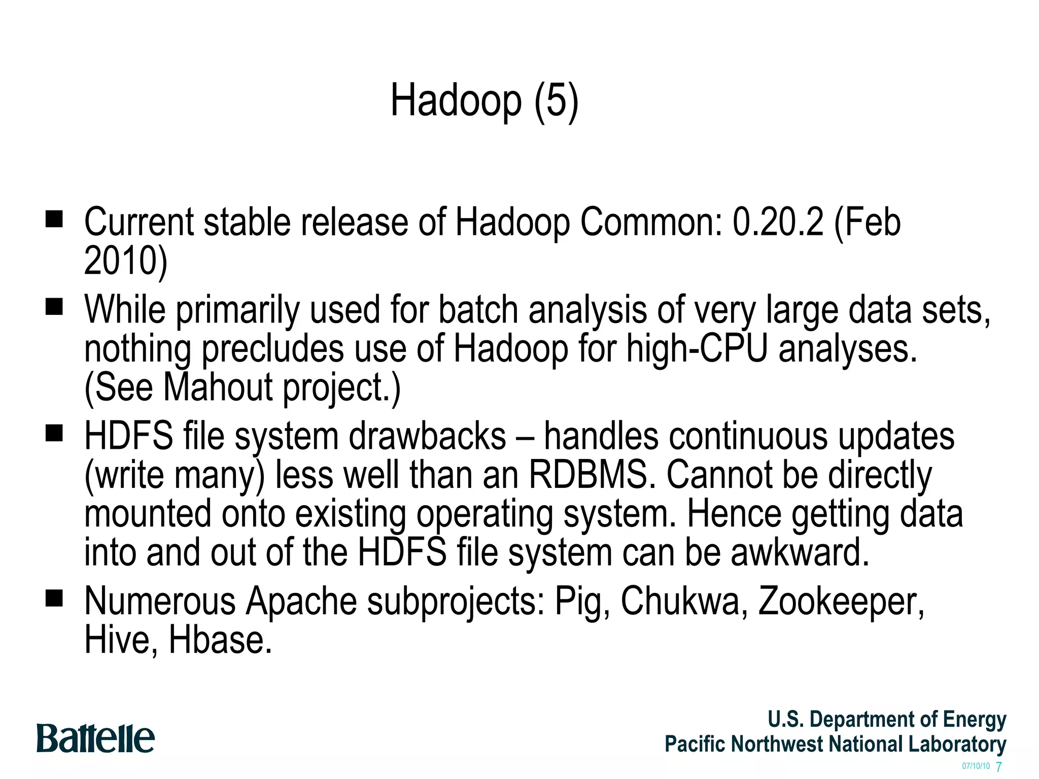 Hadoop (5) Current stable release of Hadoop Common: 0.20.2 (Feb 2010) While primarily used for batch analysis of very large data sets, nothing precludes use of Hadoop for high-CPU analyses. (See Mahout project.) HDFS file system drawbacks – handles continuous updates (write many) less well than an RDBMS. Cannot be directly mounted onto existing operating system. Hence getting data into and out of the HDFS file system can be awkward. Numerous Apache subprojects: Pig, Chukwa, Zookeeper, Hive, Hbase. 
