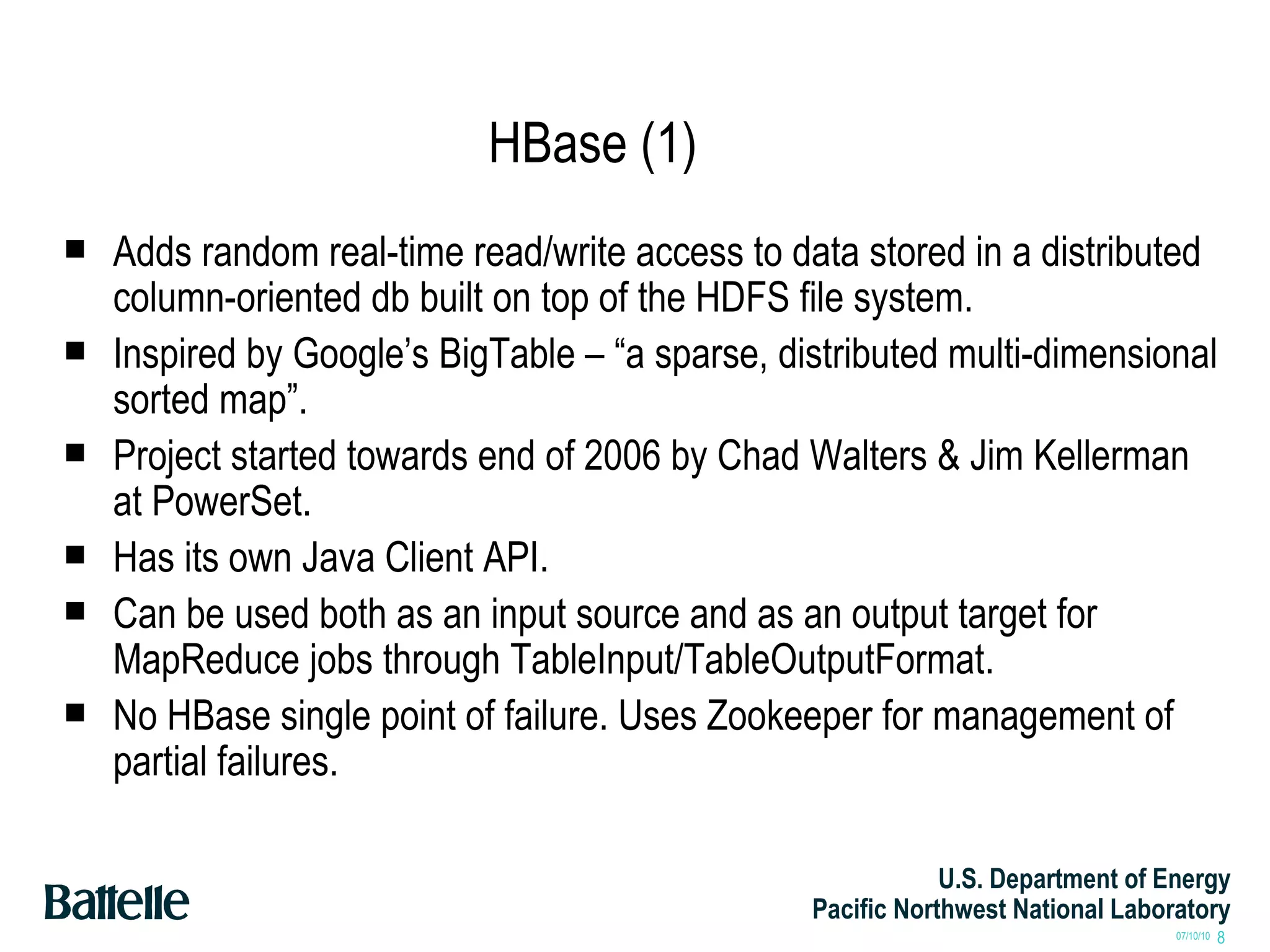 HBase (1) Adds random real-time read/write access to data stored in a distributed column-oriented db built on top of the HDFS file system. Inspired by Google’s BigTable – “a sparse, distributed multi-dimensional sorted map”. Project started towards end of 2006 by Chad Walters & Jim Kellerman at PowerSet. Has its own Java Client API. Can be used both as an input source and as an output target for MapReduce jobs through TableInput/TableOutputFormat. No HBase single point of failure. Uses Zookeeper for management of partial failures. 